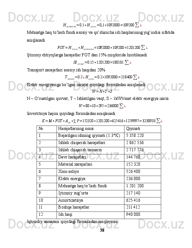 H
qoshimcha = 0.1 ∗ H
Asosiy = 0,1 ∗ 1092000 = 109200
∑ ¿
Mehnatga haq to’lash fondi asosiy va qo’shimcha ish haqilarining yig’indisi sifatida 
aniqlanadi
FOT = H
Asosiy ∗ H
qoshimcha = 1092000 + 109200 = 1201200
∑ ¿
Ijtimoiy ehtiyojlarga harajatlar FOT dan 15% miqdorida hisoblanadiIE	xarajat	=0.15	∗1201200	=180181	∑	¿
Transport xarajatlari asosiy ish haqidan 20%	
Tharajat	=0.2	¿H	asosiy	=	0.2	∗1092000	=218400	∑	¿
Elektr energiyasiga bo’lgan xarajat quyidagi formuladan aniqlanadi	
W	=	N∗T∗S
N – O’rnatilgan quvvat, T – Ishlatilgan vaqt, S – 1kWt/soat elektr energiya narxi.
W = 80 ∗ 10 ∗ 295 = 236000
∑ ¿
Investitsiya hajmi quyidagi formuladan aniqlanadi
K = M + FOT + A
ajr + ⅀ P = 152320 + 1201200 + 625416 + 1259997 = 3238933
∑ ¿
№ Harajatlarning nomi Qiymati
1 Bajarilgan ishning qiymati (1.3*K) 5 358 220
2 Ishlab chiqarish harajatlari 2   862 536
3 Ishlab chiqarish tannarxi 2 717 776
4 Davr harajatlari 144 760
5 Material xarajarlari 152 320
6 Xom-ashyo 526 400
7 Elektr energiya 236 000
8 Mehnatga haq to’lash fondi 1 201 200
9 Ijtimoiy sug’urta 217 140
10 Amortizatsiya 625 416
11 Boshqa harajatlar 211 412
12 Ish haqi 940 000
Iqtisodiy samarani quyidagi formuladan aniqlaymiz 
38 