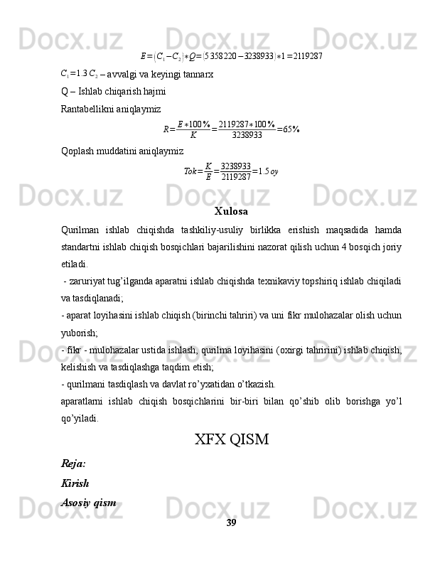 E =( C
1 − C
2	) ∗ Q =	( 5 358 220 − 3238933	) ∗ 1 = 2119287	
C1=1.3	C2
 – avvalgi va keyingi tannarx
Q – Ishlab chiqarish hajmi
Rantabellikni aniqlaymiz
R = E ∗ 100 %
K = 2119287 ∗ 100 %
3238933 = 65 %
Qoplash muddatini aniqlaymiz
Tok = K
E = 3238933
2119287 = 1.5 oy
Xulosa
Qurilman   ishlab   chiqishda   tashkiliy-usuliy   birlikka   erishish   maqsadida   hamda
standartni ishlab chiqish bosqichlari bajarilishini nazorat qilish uchun 4 bosqich joriy
etiladi. 
 - zaruriyat tug’ilganda aparatni ishlab chiqishda texnikaviy topshiriq ishlab chiqiladi
va tasdiqlanadi;
- aparat loyihasini ishlab chiqish (birinchi tahriri) va uni fikr mulohazalar olish uchun
yuborish;
- fikr - mulohazalar ustida ishlash, qurilma loyihasini (oxirgi tahririni) ishlab chiqish,
kelishish va tasdiqlashga taqdim etish;
- qurilmani tasdiqlash va davlat ro’yxatidan o’tkazish.
aparatlarni   ishlab   chiqish   bosqichlarini   bir-biri   bilan   qo’shib   olib   borishga   yo’l
qo’yiladi.
XFX QISM
Reja:
Kirish
Asosiy qism
39