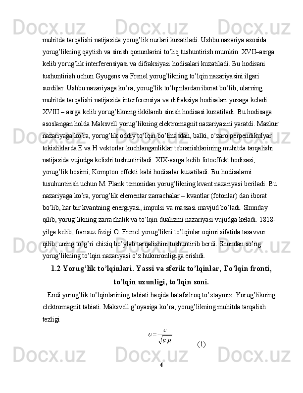 muhitda tarqalishi natijasida yorug’lik nurlari kuzatiladi. Ushbu nazariya asosida 
yorug’likning qaytish va sinish qonunlarini to’liq tushuntirish mumkin. XVII–asrga 
kelib yorug’lik interferensiyasi va difraksiyasi hodisalari kuzatiladi. Bu hodisani 
tushuntirish uchun Gyugens va Frenel yorug’likning to’lqin nazariyasini ilgari 
surdilar. Ushbu nazariyaga ko’ra, yorug’lik to’lqinlardan iborat bo’lib, ularning 
muhitda tarqalishi natijasida interferensiya va difraksiya hodisalari yuzaga keladi. 
XVIII – asrga kelib yorug’likning ikkilanib sinish hodisasi kuzatiladi. Bu hodisaga 
asoslangan holda Maksvell yorug’likning elektromagnit nazariyasini yaratdi. Mazkur
nazariyaga ko’ra, yorug’lik oddiy to’lqin bo’lmasdan, balki, o’zaro perpendikulyar 
tekisliklarda E va H vektorlar kuchlanganliklar tebranishlarining muhitda tarqalishi 
natijasida vujudga kelishi tushuntiriladi. XIX-asrga kelib fotoeffekt hodisasi, 
yorug’lik bosimi, Kompton effekti kabi hodisalar kuzatiladi. Bu hodisalarni 
tusuhuntirish uchun M. Plank tomonidan yorug’likning kvant nazariyasi beriladi. Bu 
nazariyaga ko’ra, yorug’lik elementar zarrachalar – kvantlar (fotonlar) dan iborat 
bo’lib, har bir kvantning energiyasi, impulsi va massasi mavjud bo’ladi. Shunday 
qilib, yorug’likning zarrachalik va to’lqin dualizmi nazariyasi vujudga keladi. 1818-
yilga kelib, fransuz fizigi O. Frenel yorug’likni to’lqinlar oqimi sifatida tasavvur 
qilib, uning to’g’ri chiziq bo’ylab tarqalishini tushuntirib berdi. Shundan so’ng 
yorug’likning to’lqin nazariyasi o’z hukmronligiga erishdi.
1.2 Yorug’lik to’lqinlari. Yassi va sferik to’lqinlar, To’lqin fronti,
to’lqin uzunligi, to’lqin soni.
   Endi yorug’lik to’lqinlarining tabiati haqida batafsilroq to’xtaymiz. Yorug’likning 
elektromagnit tabiati. Maksvell g’oyasiga ko’ra, yorug’likning muhitda tarqalish 
tezligi
                               (1)
4 