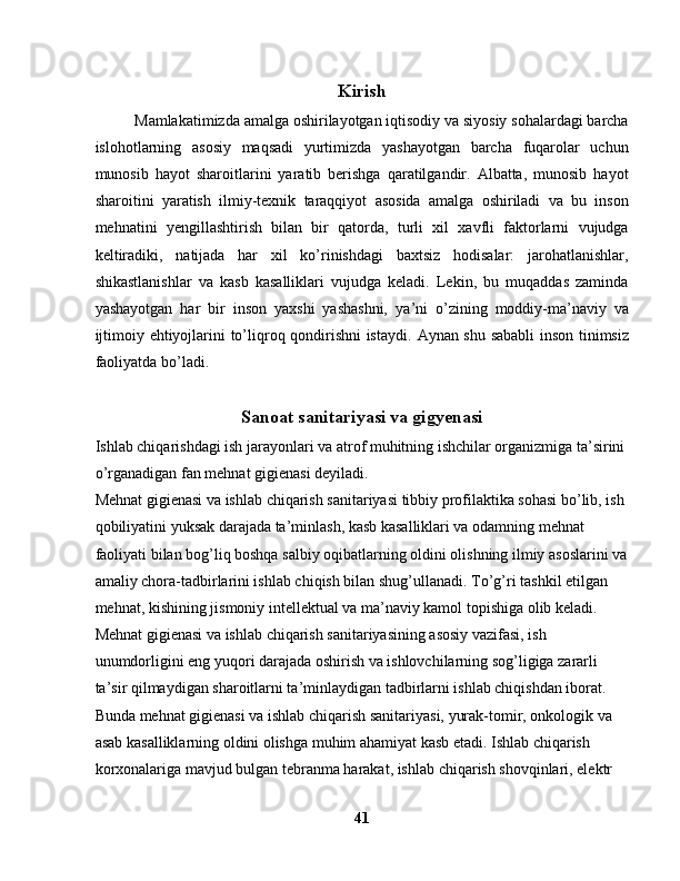 Kirish
Mamlakatimizda amalga oshirilayotgan iqtisodiy va siyosiy sohalardagi barcha
islohotlarning   asosiy   maqsadi   yurtimizda   yashayotgan   barcha   fuqarolar   uchun
munosib   hayot   sharoitlarini   yaratib   berishga   qaratilgandir.   Albatta,   munosib   hayot
sharoitini   yaratish   ilmiy-texnik   taraqqiyot   asosida   amalga   oshiriladi   va   bu   inson
mehnatini   yengillashtirish   bilan   bir   qatorda,   turli   xil   xavfli   faktorlarni   vujudga
keltiradiki,   natijada   har   xil   ko’rinishdagi   baxtsiz   hodisalar:   jarohatlanishlar,
shikastlanishlar   va   kasb   kasalliklari   vujudga   keladi.   Lekin,   bu   muqaddas   zaminda
yashayotgan   har   bir   inson   yaxshi   yashashni,   у a’ni   o’zining   moddiy-ma’naviy   va
ijtimoiy ehtiyojlarini to’liqroq qondirishni istaydi.   Aynan shu sababli inson tinimsiz
faoliyatda bo’ladi.
Sanoat sanitariyasi va gigyenasi
Ishlab chiqarishdagi ish jarayonlari va atrof muhitning ishchilar organizmiga ta’sirini 
o’rganadigan fan mehnat gigienasi deyiladi.
Mehnat gigienasi va ishlab chiqarish sanitariyasi tibbiy profilaktika sohasi bo’lib, ish 
qobiliyatini yuksak darajada ta’minlash, kasb kasalliklari va odamning mehnat 
faoliyati bilan bog’liq boshqa salbiy oqibatlarning oldini olishning ilmiy asoslarini va
amaliy chora-tadbirlarini ishlab chiqish bilan shug’ullanadi.   To’g’ri tashkil etilgan 
mehnat, kishining jismoniy intellektual va ma’naviy kamol topishiga olib keladi .
Mehnat gigienasi va ishlab chiqarish sanitariyasining asosiy vazifasi, ish 
unumdorligini eng yuqori darajada oshirish va ishlovchilarning sog’ligiga zararli 
ta’sir qilmaydigan sharoitlarni ta’minlaydigan tadbirlarni ishlab chiqishdan iborat. 
Bunda mehnat gigienasi va ishlab chiqarish sanitariyasi, yurak-tomir, onkologik va 
asab kasalliklarning oldini olishga muhim ahamiyat kasb etadi. Ishlab chiqarish 
korxonalariga mavjud bulgan tebranma harakat, ishlab chiqarish shovqinlari, elektr 
41 