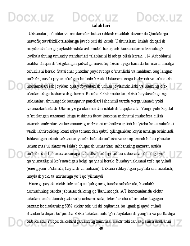 talablari
  Uskunalar, asboblar va moslamalar butun ishlash muddati davomida Qoidalarga 
muvofiq xavfsizlik talablariga javob berishi kerak. Uskunalarni ishlab chiqarish 
maydonchalariga joylashtirishda avtomobil transporti korxonalarini texnologik 
loyihalashning umumiy standartlari talablarini hisobga olish kerak. 114 Asboblarni 
brakka chiqarish belgilangan jadvalga muvofiq, lekin oyiga kamida bir marta amalga 
oshirilishi kerak. Statsionar jihozlar poydevorga o rnatilishi va mahkam bog langan ʻ ʻ
bo lishi, xavfli joylar o ralgan bo lishi kerak. Uskunani ishga tushirish va to xtatish 	
ʻ ʻ ʻ ʻ
moslamalari ish joyidan qulay foydalanish uchun joylashtirilishi va ularning o z-	
ʻ
o zidan ishga tushamasligi lozim. Barcha elektr motorlar, elektr haydovchiga ega 	
ʻ
uskunalar, shuningdek boshqaruv panellari ishonchli tarzda yerga ulanadi yoki 
zararsizlantiriladi. Ularni yerga ulanmasdan ishlatish taqiqlanadi. Yangi yoki kapital 
ta’mirlangan uskunani ishga tushirish faqat korxona mehnatni muhofaza qilish 
xizmati xodimlari va korxonaning mehnatni muhofaza qilish bo yicha katta vakolatli 	
ʻ
vakili ishtirokidagi komissiya tomonidan qabul qilinganidan keyin amalga oshiriladi. 
Ishlayotgan asbob-uskunalar yaxshi holatda bo lishi va uning texnik holati jihozlar 	
ʻ
uchun mas’ul shaxs va ishlab chiqarish uchastkasi rahbarining nazorati ostida 
bo lishi shart. Nosoz uskunaga uchastka boshligi ushbu uskunada ishlashga yo l 	
ʻ ʻ
qo yilmasligini ko rsatadigan belgi qo yishi kerak. Bunday uskunani uzib qo yiladi 
ʻ ʻ ʻ ʻ
(energiyani o chirish, haydash va hokazo). Uskuna ishlayotgan paytida uni tozalash, 	
ʻ
moylash yoki ta’mirlashga yo l qo yilmaydi.	
ʻ ʻ
  Hozirgi paytda elektr toki xalq xo jaligining barcha sohalarida, kundalik 	
ʻ
turmushning barcha jabhalarida keng qo llanilmoqda. AT korxonalarida elektr 	
ʻ
tokidan jarohatlanish juda ko p uchramasada, lekin barcha o lim bilan tugagan 	
ʻ ʻ
baxtsiz hodisalarning 50% elektr toki urishi oqibatida bo lganligi qayd etiladi. 	
ʻ
Bundan tashqari ko pincha elektr tokidan noto g ri foydalanish yong in va portlashga	
ʻ ʻ ʻ ʻ
olib keladi. Yuqorida keltirilganlarning xammasi elektr tokidan saqlanish usullarini 
49 