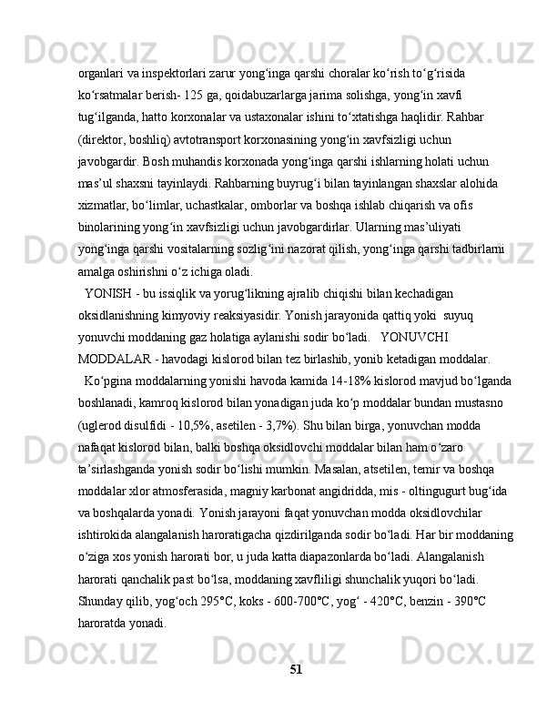 organlari va inspektorlari zarur yong inga qarshi choralar ko rish to g risida ʻ ʻ ʻ ʻ
ko rsatmalar berish- 125 ga, qoidabuzarlarga jarima solishga, yong in xavfi 	
ʻ ʻ
tug ilganda, hatto korxonalar va ustaxonalar ishini to xtatishga haqlidir. Rahbar 
ʻ ʻ
(direktor, boshliq) avtotransport korxonasining yong in xavfsizligi uchun 	
ʻ
javobgardir. Bosh muhandis korxonada yong inga qarshi ishlarning holati uchun 	
ʻ
mas’ul shaxsni tayinlaydi. Rahbarning buyrug i bilan tayinlangan shaxslar alohida 
ʻ
xizmatlar, bo limlar, uchastkalar, omborlar va boshqa ishlab chiqarish va ofis 	
ʻ
binolarining yong in xavfsizligi uchun javobgardirlar. Ularning mas’uliyati 	
ʻ
yong inga qarshi vositalarning sozlig ini nazorat qilish, yong inga qarshi tadbirlarni 	
ʻ ʻ ʻ
amalga oshirishni o z ichiga oladi. 	
ʻ
  YONISH - bu issiqlik va yorug likning ajralib chiqishi bilan kechadigan 	
ʻ
oksidlanishning kimyoviy reaksiyasidir. Yonish jarayonida qattiq yoki  suyuq 
yonuvchi moddaning gaz holatiga aylanishi sodir bo ladi.   YONUVCHI 	
ʻ
MODDALAR - havodagi kislorod bilan tez birlashib, yonib ketadigan moddalar.
  Ko pgina moddalarning yonishi havoda kamida 14-18% kislorod mavjud bo lganda 	
ʻ ʻ
boshlanadi, kamroq kislorod bilan yonadigan juda ko p moddalar bundan mustasno 	
ʻ
(uglerod disulfidi - 10,5%, asetilen - 3,7%). Shu bilan birga, yonuvchan modda 
nafaqat kislorod bilan, balki boshqa oksidlovchi moddalar bilan ham o zaro 	
ʻ
ta’sirlashganda yonish sodir bo lishi mumkin. Masalan, atsetilen, temir va boshqa 	
ʻ
moddalar xlor atmosferasida, magniy karbonat angidridda, mis - oltingugurt bug ida 	
ʻ
va boshqalarda yonadi. Yonish jarayoni faqat yonuvchan modda oksidlovchilar 
ishtirokida alangalanish haroratigacha qizdirilganda sodir bo ladi. Har bir moddaning	
ʻ
o ziga xos yonish harorati bor, u juda katta diapazonlarda bo ladi. Alangalanish 	
ʻ ʻ
harorati qanchalik past bo lsa, moddaning xavfliligi shunchalik yuqori bo ladi. 	
ʻ ʻ
Shunday qilib, yog och 295°C, koks - 600-700°C, yog  - 420°C, benzin - 390°C 	
ʻ ʻ
haroratda yonadi.
51 