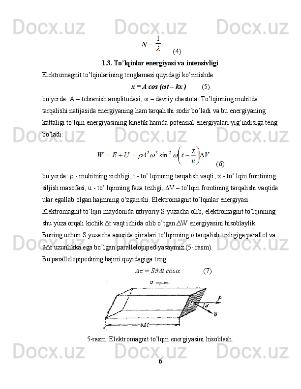      (4)
1.3. To’lqinlar energiyasi va intensivligi
Elektromagnit to’lqinlarining tenglamasi quyidagi ko’rinishda:
             x = A cos ( ω t – kx )           (5)
bu yerda: A – tebranish amplitudasi,  ω  – davriy chastota. To’lqinning muhitda 
tarqalishi natijasida energiyaning ham tarqalishi sodir bo’ladi va bu energiyaning 
kattaligi to’lqin energiyasining kinetik hamda potensial energiyalari yig’indisiga teng
bo’ladi:
    (6)
bu yerda:    - muhitning zichligi, t - to’ lqinning tarqalish vaqti, x - to’ lqin frontining 
siljish masofasi, u - to’ lqinning faza tezligi,   V – to’lqin frontining tarqalishi vaqtida
ular egallab olgan hajmning o’zgarishi. Elektromagnit to’lqinlar energiyasi. 
Elektromagnit to’lqin maydonida ixtiyoriy S yuzacha olib, elektromagnit to’lqinning 
shu yuza orqali kichik  Δ t vaqt ichida olib o’tgan  Δ W energiyasini hisoblaylik.
Buning uchun S yuzacha asosida qirralari to’lqinning  υ  tarqalish tezligiga parallel va 
 Δ t uzunlikka ega bo’lgan parallelopiped yasaymiz (5- rasm).
Bu parallelepipedning hajmi quyidagiga teng:
                 	  S	 t cos	               ( 7)
5-rasm. Elektromagnit to’lqin energiyasini hisoblash.
6 