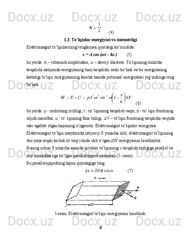 (4)
1.3. To’lqinlar energiyasi va intensivligi
Elektromagnit to’lqinlarining tenglamasi quyidagi ko’rinishda:
             x = A cos ( ω t – kx )           (5)
bu yerda: A – tebranish amplitudasi,  ω  – davriy chastota. To’lqinning muhitda 
tarqalishi natijasida energiyaning ham tarqalishi sodir bo’ladi va bu energiyaning 
kattaligi to’lqin energiyasining kinetik hamda potensial energiyalari yig’indisiga teng
bo’ladi:
    (6)
bu yerda:    - muhitning zichligi, t - to’ lqinning tarqalish vaqti, x - to’ lqin frontining 
siljish masofasi, u - to’ lqinning faza tezligi,   V – to’lqin frontining tarqalishi vaqtida
ular egallab olgan hajmning o’zgarishi. Elektromagnit to’lqinlar energiyasi. 
Elektromagnit to’lqin maydonida ixtiyoriy S yuzacha olib, elektromagnit to’lqinning 
shu yuza orqali kichik  Δ t vaqt ichida olib o’tgan  Δ W energiyasini hisoblaylik.
Buning uchun S yuzacha asosida qirralari to’lqinning  υ  tarqalish tezligiga parallel va 
 Δ t uzunlikka ega bo’lgan parallelopiped yasaymiz (5- rasm).
Bu parallelepipedning hajmi quyidagiga teng:
                 	  S	 t cos	               ( 7)
5-rasm. Elektromagnit to’lqin energiyasini hisoblash.
6