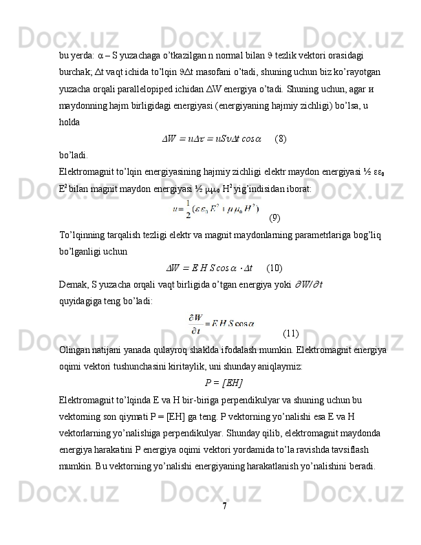 bu yerda:  α  – S yuzachaga o’tkazilgan n normal bilan    tezlik vektori orasidagi 
burchak;  Δ t vaqt ichida to’lqin   Δ t masofani o’tadi, shuning uchun biz ko’rayotgan 
yuzacha orqali parallelopiped ichidan  Δ W energiya o’tadi. Shuning uchun, agar  и  
maydonning hajm birligidagi energiyasi (energiyaning hajmiy zichligi) bo’lsa, u 
holda
W 	  u	  	  uS	 t cos	        (8)
bo’ladi.
Elektromagnit to’lqin energiyasining hajmiy zichligi elektr maydon energiyasi ½  
0  
E 2 
bilan magnit maydon energiyasi ½  
 0  H 2 
yig’indisidan iborat:
   (9)
To’lqinning tarqalish tezligi elektr va magnit maydonlarning parametrlariga bog’liq 
bo’lganligi uchun	

W 	  E H S cos	  	 t       (10)
Demak, S yuzacha orqali vaqt birligida o’tgan energiya yoki 	
  W/	  t 
quyidagiga teng bo’ladi:
                           (11)
Olingan natijani yanada qulayroq shaklda ifodalash mumkin. Elektromagnit energiya 
oqimi vektori tushunchasini kiritaylik, uni shunday aniqlaymiz:
Р  = [ ЕН ]
Elektromagnit to’lqinda E va H bir-biriga perpendikulyar va shuning uchun bu 
vektorning son qiymati  Р  = [ ЕН ] ga teng. P vektorning yo’nalishi esa E va H 
vektorlarning yo’nalishiga perpendikulyar. Shunday qilib, elektromagnit maydonda 
energiya harakatini P energiya oqimi vektori yordamida to’la ravishda tavsiflash 
mumkin. Bu vektorning yo’nalishi energiyaning harakatlanish yo’nalishini beradi. 
7 