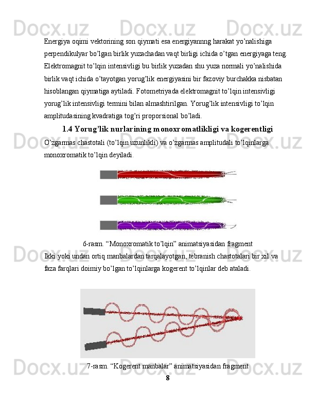 Energiya oqimi vektorining son qiymati esa energiyannng harakat yo’nalishiga 
perpendikulyar bo’lgan birlik yuzachadan vaqt birligi ichida o’tgan energiyaga teng.
Elektromagnit to’lqin intensivligi bu birlik yuzadan shu yuza normali yo’nalishida 
birlik vaqt ichida o’tayotgan yorug’lik energiyasini bir fazoviy burchakka nisbatan 
hisoblangan qiymatiga aytiladi. Fotometriyada elektromagnit to’lqin intensivligi 
yorug’lik intensivligi termini bilan almashtirilgan. Yorug’lik intensivligi to’lqin 
amplitudasining kvadratiga tog’ri proporsional bo’ladi.
1.4  Yorug’lik nurlarining monoxromatlikligi va kogerentligi
O’zgarmas chastotali (to’lqin uzunlikli) va o’zgarmas amplitudali to’lqinlarga 
monoxromatik to’lqin deyiladi.
6-rasm. “Monoxromatik to’lqin” animatsiyasidan fragment
Ikki yoki undan ortiq manbalardan tarqalayotgan, tebranish chastotalari bir xil va 
faza farqlari doimiy bo’lgan to’lqinlarga kogerent to’lqinlar deb ataladi.
7-rasm. “Kogerent manbalar” animatsiyasidan fragment
8 