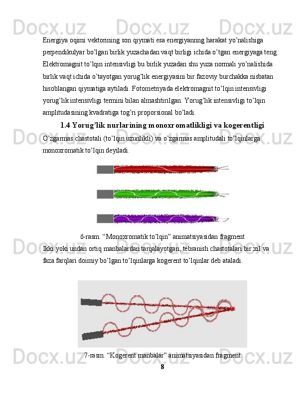 Energiya oqimi vektorining son qiymati esa energiyannng harakat yo’nalishiga 
perpendikulyar bo’lgan birlik yuzachadan vaqt birligi ichida o’tgan energiyaga teng.
Elektromagnit to’lqin intensivligi bu birlik yuzadan shu yuza normali yo’nalishida 
birlik vaqt ichida o’tayotgan yorug’lik energiyasini bir fazoviy burchakka nisbatan 
hisoblangan qiymatiga aytiladi. Fotometriyada elektromagnit to’lqin intensivligi 
yorug’lik intensivligi termini bilan almashtirilgan. Yorug’lik intensivligi to’lqin 
amplitudasining kvadratiga tog’ri proporsional bo’ladi.
1.4  Yorug’lik nurlarining monoxromatlikligi va kogerentligi
O’zgarmas chastotali (to’lqin uzunlikli) va o’zgarmas amplitudali to’lqinlarga 
monoxromatik to’lqin deyiladi.
6-rasm. “Monoxromatik to’lqin” animatsiyasidan fragment
Ikki yoki undan ortiq manbalardan tarqalayotgan, tebranish chastotalari bir xil va 
faza farqlari doimiy bo’lgan to’lqinlarga kogerent to’lqinlar deb ataladi.
7-rasm. “Kogerent manbalar” animatsiyasidan fragment
8