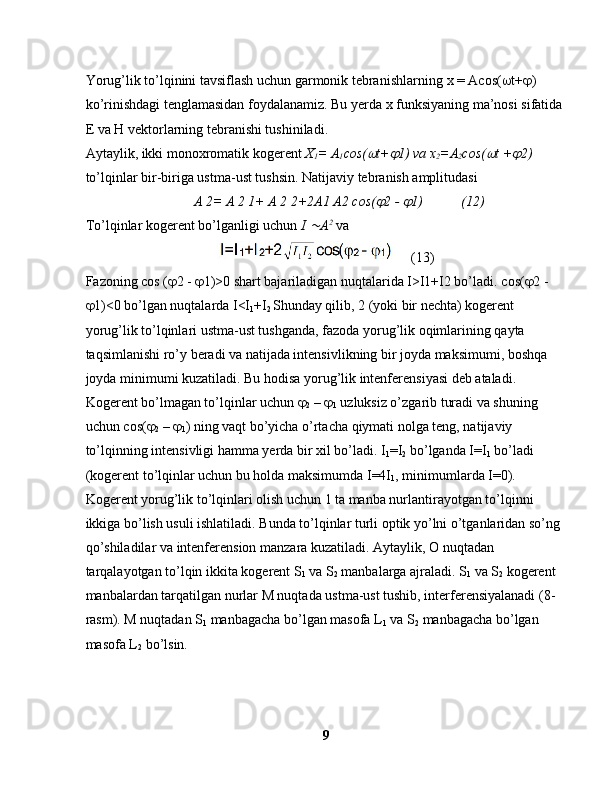 Yorug’lik to’lqinini tavsiflash uchun garmonik tebranishlarning  х  =  Асо s(  t+  ) 
ko’rinishdagi tenglamasidan foydalanamiz. Bu yerda x funksiyaning ma’nosi sifatida
E va H vektorlarning tebranishi tushiniladi.
Aytaylik, ikki monoxromatik kogerent  X
1 = A
1 со s( t+	 1) va  х
2 = А
2 со s(	 t +	 2)  
to’lqinlar bir-biriga ustma-ust tushsin. Natijaviy tebranish amplitudasi
         А  2=  А  2 1+  А  2 2+2 А 1  А 2  со s(	
 2 - 	 1)           (12)
To’lqinlar kogerent bo’lganligi uchun  I 	
 А 2
 va
    (13)
Fazoning  со s (  2 -   1)>0 shart bajariladigan nuqtalarida I>I1+I2 bo’ladi.  со s(  2 - 
 1)<0 bo’lgan nuqtalarda I<I
1 +I
2  Shunday qilib, 2 (yoki bir nechta) kogerent 
yorug’lik to’lqinlari ustma-ust tushganda, fazoda yorug’lik oqimlarining qayta 
taqsimlanishi ro’y beradi va natijada intensivlikning bir joyda maksimumi, boshqa 
joyda minimumi kuzatiladi. Bu hodisa yorug’lik intenferensiyasi deb ataladi.
Kogerent bo’lmagan to’lqinlar uchun  
2  –  
1  uzluksiz o’zgarib turadi va shuning 
uchun  со s( 
2  –  
1 ) ning vaqt bo’yicha o’rtacha qiymati nolga teng, natijaviy 
to’lqinning intensivligi hamma yerda bir xil bo’ladi. I
1 =I
2  bo’lganda I=I
1  bo’ladi 
(kogerent to’lqinlar uchun bu holda maksimumda I=4I
1 , minimumlarda I=0).
Kogerent yorug’lik to’lqinlari olish uchun 1 ta manba nurlantirayotgan to’lqinni 
ikkiga bo’lish usuli ishlatiladi. Bunda to’lqinlar turli optik yo’lni o’tganlaridan so’ng 
qo’shiladilar va intenferension manzara kuzatiladi. Aytaylik, O nuqtadan 
tarqalayotgan to’lqin ikkita kogerent S
1  va S
2  manbalarga ajraladi. S
1  va S
2  kogerent 
manbalardan tarqatilgan nurlar M nuqtada ustma-ust tushib, interferensiyalanadi (8-
rasm). M nuqtadan S
1  manbagacha bo’lgan masofa L
1  va S
2  manbagacha bo’lgan 
masofa L
2  bo’lsin.
9 