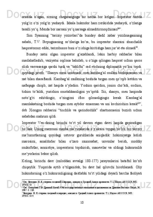 orasida   o sgan,   sizning   chegarangizga   bir   necha   bor   kelgan.   Imperator   taxtdaʻ
yolg iz o zi  yolg iz yashaydi. Ikkala hukmdor ham zerikishda yashaydi, o zlariga	
ʻ ʻ ʻ ʻ
tasalli yo q. Menda bor narsani yo q narsaga almashtirmoqchiman	
ʻ ʻ 10
”.
Sim   Syanning   “tarixiy   yozuvlari”da   bunday   dadil   xabar   yozilmaganining
sababi,   T.V.   Stepuginaning   so zlariga   ko ra,   bu   imperator   shaxsini   shunchalik	
ʻ ʻ
haqoratomuz ediki, tarixshunos buni o z ishiga kiritishga ham jur at eta olmadi	
ʻ ʻ 11
.
Bunday   xatni   olgan   imperator   g azablandi,   lekin   harbiy   rahbarlar   bilan
ʻ
maslahatlashib,   vaziyatni  oqilona  baholab,  u o ziga qilingan  haqorat  uchun  qasos	
ʻ
olish vasvasasiga  qarshi  turdi va “taklifni” rad etishning diplomatik yo lini topdi.	
ʻ
quyidagi javob: “Shanyu meni unutmadi, men kambag al mulkni boshqaraman va	
ʻ
xat bilan sharaflandi. Kambag al mulkning boshida turgan men qo rqib ketdim va	
ʻ ʻ
nafaqaga   chiqib,   xat   haqida   o yladim.   Yoshim   qaridim,   jonim   cho kdi,   sochim,
ʻ ʻ
tishim   to kildi,   yurishim   mustahkamligini   yo qotdi.   Siz,   shanyu,   men   haqimda	
ʻ ʻ
noto g ri   eshitdingiz,   o zingizni   iflos   qilmasligingiz   kerak.   Kambag al	
ʻ ʻ ʻ ʻ
mamlakatning   boshida   turgan   men   aybdor   emasman   va   uni   kechirishim   kerak 12
”,
deb   Xiongnu   rahbarini   “tinchlik   va   qarindoshlik”   shartnomasini   buzish   uchun
sababdan mahrum qildi.
Imperator   Ven-dining   birinchi   to rt   yil   davom   etgan   davri   haqida   gapiradigan	
ʻ
bo lsak. Uning mazmuni manba ma ruzalarida o z aksini topgan bo lib, biz tarixiy	
ʻ ʻ ʻ ʻ
ma lumotlarning   quyidagi   ustuvor   guruhlarida   aniqladik:   hokimiyatga   kelish
ʻ
marosimi,   amaldorlar   bilan   o zaro   munosabat,   unvonlar   berish,   moddiy	
ʻ
mukofotlar,   amnistiya,   imperatorni   topshirish,   manevrlar   va   oldingi   hukmronlik
me yorlarini bekor qilish.	
ʻ
Keling,   birinchi   davr   (miloddan   avvalgi   180-177)   jarayonlarini   batafsil   ko rib	
ʻ
chiqaylik.   Yuqorida   aytib   o tilganidek,   bu   davr   hal   qiluvchi   hisoblanadi.   Oliy	
ʻ
hukmdorning  o z  hukmronligining  dastlabki   to rt   yilidagi   deyarli  barcha  faoliyati	
ʻ ʻ
10
См.: Бичурин. Н. Я. сборник сведений о народах, живших в Средней Азии в древности. Т.1, Изд-во АН СССР, МЛ.: 
1950.С.53
11
См.: Степугина Т.В. Древний Китай // Межгосударственные отношения и дипломатия на Древнем Востоке. Наука, М.: 
1987. С. 210.
12
Бичурин. Н. Я. сборник сведений о народах, живших в Средней Азии в древности. Т.1, Изд-во АН СССР, МЛ.: 
1950.С.53-4
10 