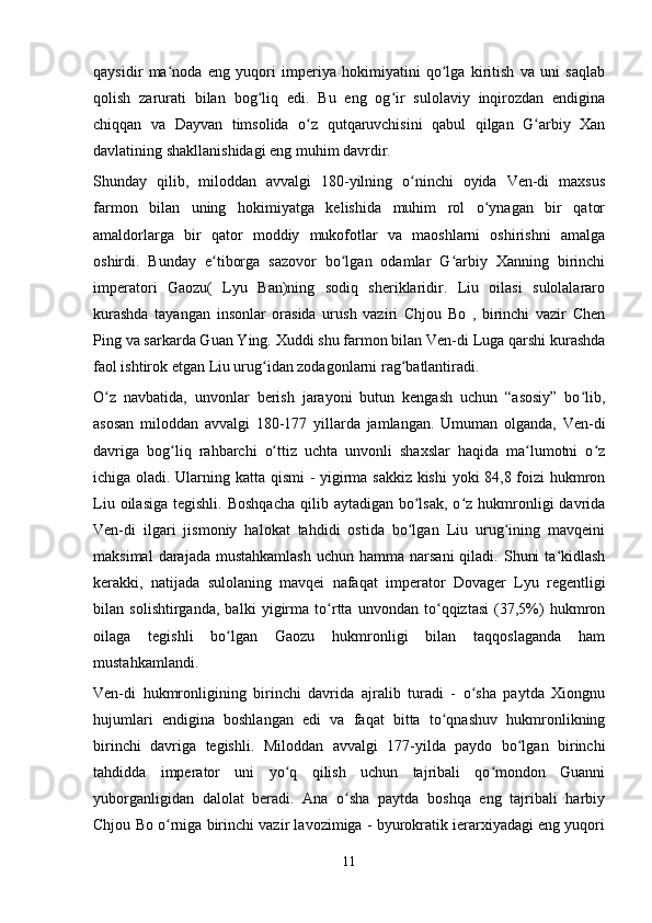 qaysidir   ma noda   eng   yuqori   imperiya   hokimiyatini   qo lga   kiritish   va   uni   saqlabʻ ʻ
qolish   zarurati   bilan   bog liq   edi.   Bu   eng   og ir   sulolaviy   inqirozdan   endigina	
ʻ ʻ
chiqqan   va   Dayvan   timsolida   o z   qutqaruvchisini   qabul   qilgan   G arbiy   Xan	
ʻ ʻ
davlatining shakllanishidagi eng muhim davrdir.
Shunday   qilib,   miloddan   avvalgi   180-yilning   o ninchi   oyida   Ven-di   maxsus	
ʻ
farmon   bilan   uning   hokimiyatga   kelishida   muhim   rol   o ynagan   bir   qator	
ʻ
amaldorlarga   bir   qator   moddiy   mukofotlar   va   maoshlarni   oshirishni   amalga
oshirdi.   Bunday   e tiborga   sazovor   bo lgan   odamlar   G arbiy   Xanning   birinchi	
ʻ ʻ ʻ
imperatori   Gaozu(   Lyu   Ban)ning   sodiq   sheriklaridir.   Liu   oilasi   sulolalararo
kurashda   tayangan   insonlar   orasida   urush   vaziri   Chjou   Bo   ,   birinchi   vazir   Chen
Ping va sarkarda Guan Ying. Xuddi shu farmon bilan Ven-di Luga qarshi kurashda
faol ishtirok etgan Liu urug idan zodagonlarni rag batlantiradi. 	
ʻ ʻ
O z   navbatida,   unvonlar   berish   jarayoni   butun   kengash   uchun   “asosiy”   bo lib,	
ʻ ʻ
asosan   miloddan   avvalgi   180-177   yillarda   jamlangan.   Umuman   olganda,   Ven-di
davriga   bog liq  	
ʻ rahbar chi   o ttiz   uchta   unvonli   shaxslar   haqida   ma lumotni   o z	ʻ ʻ ʻ
ichiga oladi. Ularning katta qismi - yigirma sakkiz kishi yoki 84,8 foizi hukmron
Liu  oilasiga  tegishli.  Boshqacha   qilib  aytadigan  bo lsak,  o z  hukmronligi  davrida	
ʻ ʻ
Ven-di   ilgari   jismoniy   halokat   tahdidi   ostida   bo lgan   Liu   urug ining   mavqeini
ʻ ʻ
maksimal   darajada mustahkamlash  uchun  hamma narsani  qiladi.  Shuni   ta kidlash	
ʻ
kerakki,   natijada   sulolaning   mavqei   nafaqat   imperator   Dovager   Lyu   regentligi
bilan   solishtirganda,   balki   yigirma   to rtta   unvondan   to qqiztasi   (37,5%)   hukmron	
ʻ ʻ
oilaga   tegishli   bo lgan   Gaozu   hukmronligi   bilan   taqqoslaganda   ham	
ʻ
mustahkamlandi.
Ven-di   hukmronligining   birinchi   davrida   ajralib   turadi   -   o sha   paytda   Xiongnu	
ʻ
hujumlari   endigina   boshlangan   edi   va   faqat   bitta   to qnashuv   hukmronlikning	
ʻ
birinchi   davriga   tegishli.   Miloddan   avvalgi   177-yilda   paydo   bo lgan   birinchi	
ʻ
tahdidda   imperator   uni   yo q   qilish   uchun   tajribali   qo mondon   Guanni	
ʻ ʻ
yuborganligidan   dalolat   beradi.   Ana   o sha   paytda   boshqa   eng   tajribali   harbiy	
ʻ
Chjou Bo o rniga birinchi vazir lavozimiga - byurokratik ierarxiyadagi eng yuqori	
ʻ
11 