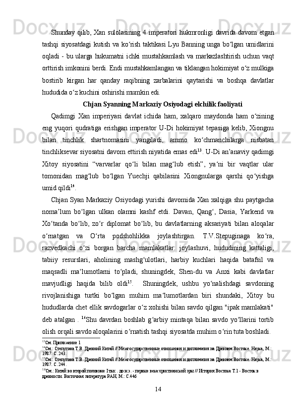 Shunday qilib, Xan sulolasining  4 imperatori  hukmronligi  davrida davom  etgan
tashqi  siyosatdagi  kutish va ko rish taktikasi  Lyu Banning unga bo lgan umidlariniʻ ʻ
oqladi  - bu ularga hukumatni ichki  mustahkamlash va markazlashtirish uchun vaqt
orttirish imkonini berdi. Endi mustahkamlangan va tiklangan hokimiyat o z mulkiga	
ʻ
bostirib   kirgan   har   qanday   raqibning   zarbalarini   qaytarishi   va   boshqa   davlatlar
hududida o z kuchini oshirishi mumkin edi.	
ʻ
Chjan Syanning Markaziy Osiyodagi elchilik faoliyati
Qadimgi   Xan   imperiyasi   davlat   ichida   ham,   xalqaro   maydonda   ham   o zining	
ʻ
eng yuqori  qudratiga erishgan  imperator  U-Di  hokimiyat  tepasiga  kelib, Xiongnu
bilan   tinchlik   shartnomasini   yangiladi,   ammo   ko chmanchilarga   nisbatan	
ʻ
tinchliksevar siyosatni davom ettirish niyatida emas edi 13
. U-Di an’anaviy qadimgi
Xitoy   siyosatini   “varvarlar   qo li   bilan   mag lub   etish”,   ya ni   bir   vaqtlar   ular	
ʻ ʻ ʻ
tomonidan   mag lub   bo lgan   Yuechji   qabilasini   Xiongnularga   qarshi   qo yishga	
ʻ ʻ ʻ
umid qildi 14
.
Chjan Syan Markaziy Osiyodagi yurishi davomida Xan xalqiga shu paytgacha
noma lum   bo lgan   ulkan   olamni   kashf   etdi.   Davan,   Qang ,   Dasia,   Yarkend   va	
ʼ ʻ ʻ
Xo tanda   bo lib,   zo r   diplomat   bo lib,   bu   davlatlarning   aksariyati   bilan   aloqalar	
ʻ ʻ ʻ ʻ
o rnatgan   va   O rta   podshohlikka   joylashtirgan.   T.V.Stepuginaga   ko ra,	
ʻ ʻ ʻ
razvedkachi   o zi   borgan   barcha   mamlakatlar:   joylashuvi,   hududining   kattaligi,	
ʻ
tabiiy   resurslari,   aholining   mashg ulotlari,   harbiy   kuchlari   haqida   batafsil   va	
ʻ
maqsadli   ma lumotlarni   to pladi,   shuningdek,   Shen-du   va   Anxi   kabi   davlatlar	
ʻ ʻ
mavjudligi   haqida   bilib   oldi 15
.     Shuningdek,   ushbu   yo nalishdagi   savdoning	
ʻ
rivojlanishiga   turtki   bo lgan   muhim   ma lumotlardan   biri   shundaki,   Xitoy   bu	
ʻ ʻ
hududlarda chet ellik savdogarlar o z xohishi bilan savdo qilgan "ipak mamlakati"	
ʻ
deb   atalgan   .   16
Shu   davrdan   boshlab   g arbiy   mintaqa   bilan   savdo   yo llarini   tortib	
ʻ ʻ
olish orqali savdo aloqalarini o rnatish tashqi siyosatda muhim o rin tuta boshladi.	
ʻ ʻ
13
См. Приложение 1
14
См.: Степугина Т.В. Древний Китай // Межгосударственные отношения и дипломатия на Древнем Востоке. Наука, М.: 
1987. С. 243.
15
См.: Степугина Т.В. Древний Китай // Межгосударственные отношения и дипломатия на Древнем Востоке. Наука, М.: 
1987. С. 244.
16
См.: Китай во второй половине  I тыс . до н.э.  - первые века христианской эры // История Востока Т.1 - Восток в 
древности. Восточная литература РАН, М.: С.446
14 