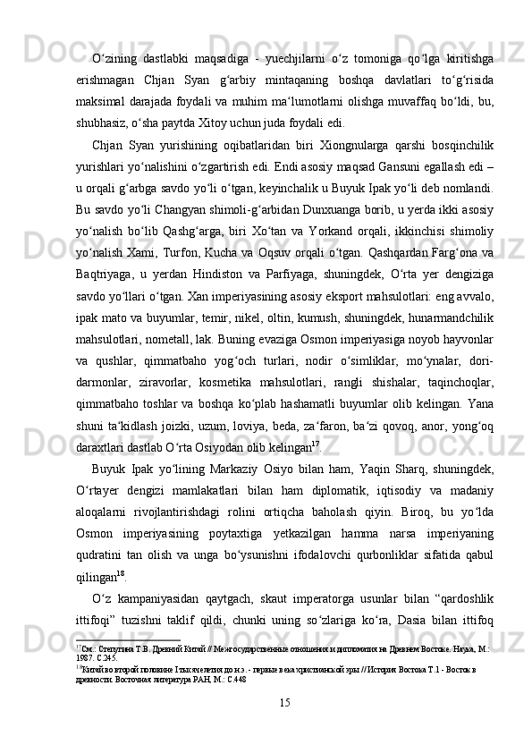 O zining   dastlabki   maqsadiga   -   yuechjilarni   o z   tomoniga   qo lga   kiritishgaʻ ʻ ʻ
erishmagan   Chjan   Syan   g arbiy   mintaqaning   boshqa   davlatlari   to g risida	
ʻ ʻ ʻ
maksimal   darajada foydali   va muhim  ma lumotlarni   olishga  muvaffaq  bo ldi,  bu,	
ʻ ʻ
shubhasiz, o sha paytda Xitoy uchun juda foydali edi.	
ʻ
Chjan   Syan   yurishining   oqibatlaridan   biri   Xiongnularga   qarshi   bosqinchilik
yurishlari yo nalishini o zgartirish edi. Endi asosiy maqsad Gansuni egallash edi –
ʻ ʻ
u orqali g arbga savdo yo li o tgan, keyinchalik u Buyuk Ipak yo li deb nomlandi.	
ʻ ʻ ʻ ʻ
Bu savdo yo li Changyan shimoli-g arbidan Dunxuanga borib, u yerda ikki asosiy	
ʻ ʻ
yo nalish   bo lib   Qashg arga,   biri   Xo tan   va   Yorkand   orqali,   ikkinchisi   shimoliy	
ʻ ʻ ʻ ʻ
yo nalish  Xami,  Turfon, Kucha  va  Oqsuv  orqali   o tgan.  Qashqardan  Farg ona  va
ʻ ʻ ʻ
Baqtriyaga,   u   yerdan   Hindiston   va   Parfiyaga,   shuningdek,   O rta   yer   dengiziga	
ʻ
savdo yo llari o tgan. Xan imperiyasining asosiy eksport mahsulotlari: eng avvalo,	
ʻ ʻ
ipak mato va buyumlar, temir, nikel, oltin, kumush, shuningdek, hunarmandchilik
mahsulotlari, nometall, lak. Buning evaziga Osmon imperiyasiga noyob hayvonlar
va   qushlar,   qimmatbaho   yog och   turlari,   nodir   o simliklar,   mo ynalar,   dori-	
ʻ ʻ ʻ
darmonlar,   ziravorlar,   kosmetika   mahsulotlari,   rangli   shishalar,   taqinchoqlar,
qimmatbaho   toshlar   va   boshqa   ko plab   hashamatli   buyumlar   olib   kelingan.   Yana	
ʻ
shuni   ta kidlash   joizki,   uzum,   loviya,   beda,   za faron,   ba zi   qovoq,   anor,   yong oq	
ʻ ʻ ʻ ʻ
daraxtlari dastlab O rta Osiyodan olib kelingan	
ʻ 17
.
Buyuk   Ipak   yo lining   Markaziy   Osiyo   bilan   ham,   Yaqin   Sharq,   shuningdek,
ʻ
O rtayer   dengizi   mamlakatlari   bilan   ham   diplomatik,   iqtisodiy   va   madaniy	
ʻ
aloqalarni   rivojlantirishdagi   rolini   ortiqcha   baholash   qiyin.   Biroq,   bu   yo lda	
ʻ
Osmon   imperiyasining   poytaxtiga   yetkazilgan   hamma   narsa   imperiyaning
qudratini   tan   olish   va   unga   bo ysunishni   ifodalovchi   qurbonliklar   sifatida   qabul	
ʻ
qilingan 18
. 
O z   kampaniyasidan   qaytgach,   skaut   imperatorga   usunlar   bilan   “qardoshlik	
ʻ
ittifoqi”   tuzishni   taklif   qildi,   chunki   uning   so zlariga   ko ra,   Dasia   bilan   ittifoq	
ʻ ʻ
17
См.: Степугина Т.В. Древний Китай // Межгосударственные отношения и дипломатия на Древнем Востоке. Наука, М.: 
1987. С.245.
18
Китай во второй половине  I тысячелетия до н.э.  - первые века христианской эры // История Востока Т.1 - Восток в 
древности. Восточная литература РАН, М.: С.448
15 