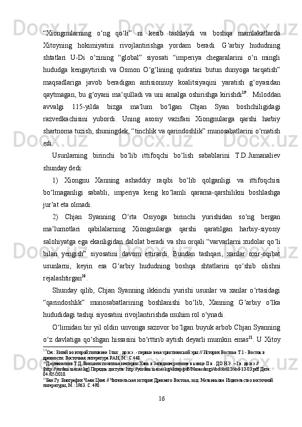 “Xiongnularning   o ng   qo li”   ni   kesib   tashlaydi   va   boshqa   mamlakatlardaʻ ʻ
Xitoyning   hokimiyatini   rivojlantirishga   yordam   beradi.   G arbiy   hududning	
ʻ
shtatlari   U-Di   o zining   “global”   siyosati   “imperiya   chegaralarini   o n   mingli	
ʻ ʻ
hududga   kengaytirish   va   Osmon   O g lining   qudratini   butun   dunyoga   tarqatish”	
ʻ ʻ
maqsadlariga   javob   beradigan   antisionnuy   koalitsiyaqini   yaratish   g oyasidan	
ʻ
qaytmagan, bu g oyani ma qulladi va uni amalga oshirishga kirishdi	
ʻ ʻ 19
.   Miloddan
avvalgi   115-yilda   bizga   ma lum   bo lgan   Chjan   Syan   boshchiligidagi	
ʻ ʻ
razvedkachisini   yubordi.   Uning   asosiy   vazifasi   Xiongnularga   qarshi   harbiy
shartnoma tuzish, shuningdek, “tinchlik va qarindoshlik” munosabatlarini o rnatish	
ʻ
edi.
Usunlarning   birinchi   bo lib   ittifoqchi   bo lish   sabablarini   T.D.Jumanaliev	
ʻ ʻ
shunday dedi:
1)   Xiongnu   Xanning   ashaddiy   raqibi   bo lib   qolganligi   va   ittifoqchisi	
ʻ
bo lmaganligi   sababli,   imperiya   keng   ko lamli   qarama-qarshilikni   boshlashga	
ʻ ʻ
jur at eta olmadi.
ʻ
2)   Chjan   Syanning   O rta   Osiyoga   birinchi   yurishidan   so ng   bergan	
ʻ ʻ
ma lumotlari   qabilalarning   Xiongnularga   qarshi   qaratilgan   harbiy-siyosiy	
ʼ
salohiyatga ega ekanligidan dalolat beradi va shu orqali “varvarlarni xudolar qo li	
ʻ
bilan   yengish”   siyosatini   davom   ettirardi.   Bundan   tashqari,   xanlar   oxir-oqibat
usunlarni,   keyin   esa   G arbiy   hududning   boshqa   shtatlarini   qo shib   olishni	
ʻ ʻ
rejalashtirgan 20
.
Shunday   qilib,   Chjan   Syanning   ikkinchi   yurishi   usunlar   va   xanlar   o rtasidagi	
ʻ
“qarindoshlik”   munosabatlarining   boshlanishi   bo lib,   Xanning   G arbiy   o lka	
ʻ ʻ ʻ
hududidagi tashqi siyosatini rivojlantirishda muhim rol o ynadi. 	
ʻ
O limidan bir yil oldin unvonga sazovor bo lgan buyuk arbob Chjan Syanning	
ʻ ʻ
o z davlatiga qo shgan hissasini  bo rttirib aytish deyarli mumkin emas	
ʻ ʻ ʻ 21
. U Xitoy
19
См.: Китай во второй половине  I тыс . до н.э.  - первые века христианской эры // История Востока Т.1 - Восток в 
древности. Восточная литература РАН, М.: С.448
20
Джуманалиев Т.Д. Внешняя политика империи Хань в Западном регионе в конце  II в .  ДО Н.Э. – I  в.  до н.э.// 
[http://yordam.manas.kg] Порядок доступа: http://yordam.manas.kg/ekitap/pdf/Manasdergi/sbd/sbd12/sbd-12-03.pdf Дата: 
04 /05/2010.
21
Бан Гу. Биография Чжан Цяня // Читательская история Древнего Востока, изд. Мельникова Издательство восточной 
литературы, М.: 1963. С. 490.
16 