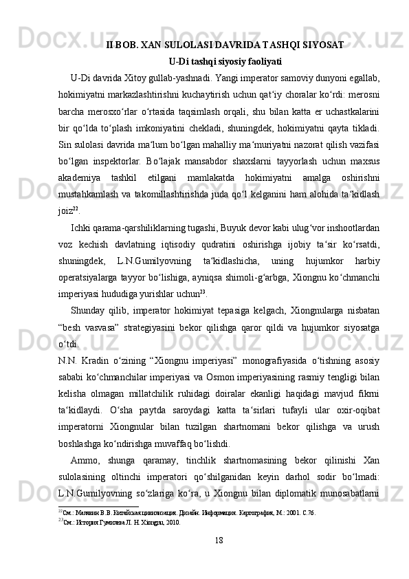 II  BOB. XAN SULOLASI DAVRIDA TASHQI SIYOSAT
U-Di tashqi siyosiy faoliyati 
U-Di davrida Xitoy gullab-yashnadi. Yangi imperator samoviy dunyoni egallab,
hokimiyatni markazlashtirishni kuchaytirish uchun qat iy choralar ko rdi: merosniʻ ʻ
barcha   merosxo rlar   o rtasida   taqsimlash   orqali,   shu   bilan   katta   er   uchastkalarini	
ʻ ʻ
bir   qo lda   to plash   imkoniyatini   chekladi,   shuningdek,   hokimiyatni   qayta   tikladi.	
ʻ ʻ
Sin sulolasi davrida ma lum bo lgan mahalliy ma muriyatni nazorat qilish vazifasi	
ʻ ʻ ʻ
bo lgan   inspektorlar.   Bo lajak   mansabdor   shaxslarni   tayyorlash   uchun   maxsus	
ʻ ʻ
akademiya   tashkil   etilgani   mamlakatda   hokimiyatni   amalga   oshirishni
mustahkamlash   va   takomillashtirishda   juda   qo l   kelganini   ham   alohida   ta kidlash	
ʻ ʻ
joiz 22
.
Ichki qarama-qarshiliklarning tugashi, Buyuk devor kabi ulug vor inshootlardan	
ʻ
voz   kechish   davlatning   iqtisodiy   qudratini   oshirishga   ijobiy   ta sir   ko rsatdi,	
ʻ ʻ
shuningdek,   L.N.Gumilyovning   ta kidlashicha,   uning   hujumkor   harbiy	
ʻ
operatsiyalarga tayyor  bo lishiga, ayniqsa shimoli-g arbga, Xiongnu ko chmanchi	
ʻ ʻ ʻ
imperiyasi hududiga yurishlar uchun 23
.
Shunday   qilib,   imperator   hokimiyat   tepasiga   kelgach,   Xiongnularga   nisbatan
“besh   vasvasa”   strategiyasini   bekor   qilishga   qaror   qildi   va   hujumkor   siyosatga
o tdi.  	
ʻ
N.N.   Kradin   o zining   “Xiongnu   imperiyasi”   monografiyasida   o tishning   asosiy	
ʻ ʻ
sababi  ko chmanchilar  imperiyasi  va Osmon imperiyasining rasmiy tengligi bilan	
ʻ
kelisha   olmagan   millatchilik   ruhidagi   doiralar   ekanligi   haqidagi   mavjud   fikrni
ta kidlaydi.   O sha   paytda   saroydagi   katta   ta sirlari   tufayli   ular   oxir-oqibat	
ʻ ʻ ʻ
imperatorni   Xiongnular   bilan   tuzilgan   shartnomani   bekor   qilishga   va   urush
boshlashga ko ndirishga muvaffaq bo lishdi.	
ʻ ʻ
Ammo,   shunga   qaramay,   tinchlik   shartnomasining   bekor   qilinishi   Xan
sulolasining   oltinchi   imperatori   qo shilganidan   keyin   darhol   sodir   bo lmadi:	
ʻ ʻ
L.N.Gumilyovning   so zlariga   ko ra,   u   Xiongnu   bilan   diplomatik   munosabatlarni	
ʻ ʻ
22
См.: Малявин В.В. Китайская цивилизация. Дизайн. Информация. Картография, М.: 2001. С.76.
23
См.: История Гумилева Л. Н. Xiongnu, 2010.
18 