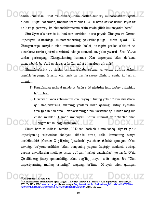 darhol   buzishga   jur at   eta   olmadi,   lekin   dastlab   bunday   munosabatlarni   qaytaʻ
tikladi.   nuqtai   nazaridan,   tinchlik   shartnomasi,   U-Di   hatto   davlat   uchun   foydasiz
bo lishiga qaramay, ko chmanchilar uchun erkin savdo qilish imkoniyatini berdi	
ʻ ʻ 24
.
Sim   Syan   o z   asarida   bu   hodisani   tasvirlab,   o sha   paytda   Xiongnu   va   Osmon	
ʻ ʻ
imperiyasi   o rtasidagi   munosabatlarning   yaxshilanganiga   ishora   qiladi:   “U
ʻ
Xiongnularga   saxiylik   bilan   munosabatda   bo ldi	
ʻ ,   to siqsiz   postlar   o tishini   va	ʻ ʻ
bozorlarda savdo qilishni ta minladi, ularga saxovatli sovg alar yubordi.  	
ʻ ʻ Shan   Yu va
undan   pastroqdagi   Xiongnularning   hammasi   Xan   imperiyasi   bilan   do stona	
ʻ
munosabatda bo lib, 	
ʻ Buyuk devorda Xan xalqi bilan aloqa qilishdi 25
.
Shimoli-g arbiy   qo shnilar   ustidan   g alaba   so zsiz   va   yorqin   bo lishi   uchun	
ʻ ʻ ʻ ʻ ʻ
tegishli   tayyorgarlik   zarur   edi,   unda   bir   nechta   asosiy   fikrlarni   ajratib   ko rsatish	
ʻ
mumkin:
1) Raqiblardan nafaqat miqdoriy, balki sifat jihatidan ham harbiy ustunlikni
ta minlash.	
ʻ
2) G arbiy o lkada antisionnuy koalitsiyaqini tuzing yoki qo shni davlatlarni
ʻ ʻ ʻ
qo llab-quvvatlang,   ularning   yordami   bilan   qadimgi   Xitoy   siyosatini
ʻ
amalga oshirish orqali “varvarlarning o zini varvarlar qo li bilan mag lub	
ʻ ʻ ʻ
etish”   mumkin.   Osmon   imperiyasi   uchun   minimal   yo qotishlar   bilan	
ʻ
Xiongnu timsolidagi dushman.
Shuni   ham   ta kidlash   kerakki,   U-Didan   boshlab   butun   tashqi   siyosat   yirik	
ʻ
imperiyaning   tajovuzkor   faoliyati   sifatida   emas,   balki   koinotning   dunyo
tashkilotchisi   (Osmon   O g li)ning   “jazolash”   yurishlari   sifatida   qaralgan.   O rta	
ʻ ʻ ʻ
davlatga   bo ysunmasliklari   bilan   dunyoning   yagona   haqiqiy   markazi,   boshqa	
ʻ
barcha   davlatlardan   mutlaqo   ustun   bo lgan   “tashqi   vahshiylar”   yerlarida   O rta	
ʻ ʻ
Qirollikning   jinoiy   qonunchiligi   bilan   bog liq   jinoyat   sodir   etgan.   Bu   “Xan	
ʻ
imperiyasining   mutlaq   ustunligi”   haqidagi   ta limot   Xitoyda   isloh   qilingan	
ʻ
24
См.: Гумилев Л.Н. Указ. Соч.
25
См. Исторические заметки Сыма Цяня: Шидзи. Т. 8. // Пер. с китом. Р.В. Вяткин и  А.М.  Карапетянц - Вост. лит., М.: 
2002. Гл. 110, с.338//[  www        .    я     -     он     _     ru        ] Режим доступа:  http://www.iu.ru/biblio/archive/sima_8/?search=%c8%f1%f2%ee
%f0%e8%f7%e5%f1%ea%e8%e5%7c %e7%e0%ef%e8%f1%ea%e8#st  Дата: 21.03.2010.
19 