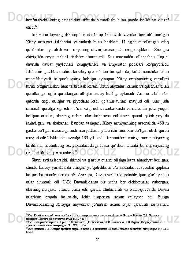 konfutsiychilikning   davlat   dini   sifatida   o rnatilishi   bilan   paydo   bo ldi   va   e tirofʻ ʻ ʻ
etildi 26
.
Imperator tayyorgarlikning birinchi bosqichini U-di davridan beri olib borilgan
Xitoy   armiyasi   islohotini   yakunlash   bilan   boshladi.   U   og ir   qurollangan   otliq	
ʻ
qo shinlarni   yaratish   va   armiyaning   o zini,   asosan,   ularning   raqiblari   -   Xiongnu	
ʻ ʻ
chizig ida   qayta   tashkil   etishdan   iborat   edi.   Shu   maqsadda,   allaqachon   Jing-di	
ʻ
davrida   davlat   yaylovlari   kengaytirildi   va   imperator   podalari   ko paytirildi.	
ʻ
Islohotning   ushbu   muhim   tarkibiy   qismi   bilan   bir   qatorda,   ko chmanchilar   bilan	
ʻ
muvaffaqiyatli   to qnashuvning   kalitiga   aylangan   Xitoy   armiyasining   qurollari	
ʻ
turini o zgartirishni ham ta kidlash kerak. Uzun nayzalar, kamon va qilichlar bilan	
ʻ ʻ
qurollangan   og ir   qurollangan   otliqlar   asosiy   kuchga   aylanadi.   Ammo  u   bilan  bir	
ʻ
qatorda   engil   otliqlar   va   piyodalar   kabi   qo shin   turlari   mavjud   edi,   ular   juda	
ʻ
samarali  qurolga ega edi  - o sha  vaqt  uchun zarba kuchi  va masofasi  juda yuqori	
ʻ
bo lgan   arbalet,   shuning   uchun   ular   ko pincha   qal alarni   qamal   qilish   paytida	
ʻ ʻ ʻ
ishlatilgan.   va   shaharlar.   Bundan   tashqari,   Xitoy   armiyasining   arsenalida   450   m
gacha bo lgan masofaga tosh snaryadlarni yuborishi  mumkin bo lgan otish quroli	
ʻ ʻ
mavjud edi 27
. Miloddan avvalgi 133-yil davlat tomonidan temirga monopoliyaning
kiritilishi,   islohotning   tez   yakunlanishiga   hissa   qo shdi,   chunki   bu   imperiyaning	
ʻ
rentabellik darajasini oshirdi 28
.
Shuni aytish kerakki, shimol va g arbiy otlarni olishga katta ahamiyat berilgan,	
ʻ
chunki   harbiy   yurishlarda   olingan   yo qotishlarni   o z   zaxiralari   hisobidan   qoplash
ʻ ʻ
ko pincha mumkin emas edi. Ayniqsa, Davan yerlarida yetishtirilgan g arbiy zotli	
ʻ ʻ
otlar   qimmatli   edi.   U-Di   Davanliklarga   bir   necha   bor   elchixonalar   yuborgan,
ularning   maqsadi   otlarni   olish   edi,   garchi   chidamlilik   va   kuch-quvvatda   Davan
otlaridan   orqada   bo lsa-da,   lekin   imperiya   uchun   qulayroq   edi.   Bunga	
ʻ
Davanliklarning   Xitoyga   hayvonlar   jo natish   uchun   o jar   qarshilik   ko rsatishi	
ʻ ʻ ʻ
26
См.: Китай во второй половине  I тыс . до н.э.  - первые века христианской эры // История Востока Т.1 - Восток в 
древности. Восточная литература РАН, М.: С.448
27
См. Всемирная история, т. 2. ред.: С.Л. Утченко, Д.П. Каллистов, А.И.Павловская, В.В. Струве. Государственное 
издание политической литературы М.: 1956, с. 504.
28
См.: Малявин В.В. История древнего мира. Издание Т.2. Дьяконова 3-е изд., Редакция восточной литературы, М.: 1989.
С.512.
20 