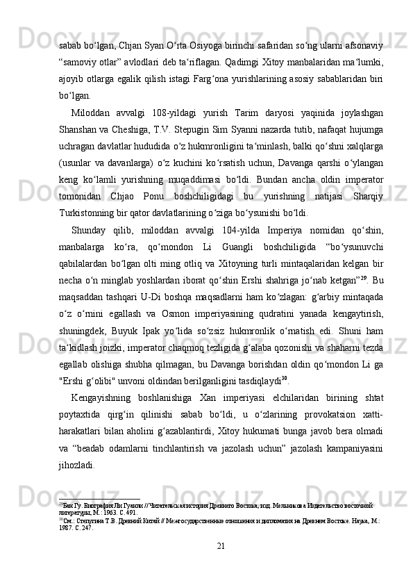 sabab bo lgan, Chjan Syan O rta Osiyoga birinchi safaridan so ng ularni afsonaviyʻ ʻ ʻ
“samoviy otlar” avlodlari deb ta riflagan. Qadimgi Xitoy manbalaridan ma lumki,	
ʻ ʻ
ajoyib otlarga egalik qilish istagi  Farg ona yurishlarining asosiy sabablaridan biri	
ʻ
bo lgan.	
ʻ
Miloddan   avvalgi   108-yildagi   yurish   Tarim   daryosi   yaqinida   joylashgan
Shanshan va Cheshiga, T.V. Stepugin Sim Syanni nazarda tutib, nafaqat hujumga
uchragan davlatlar hududida o z hukmronligini ta minlash, balki qo shni xalqlarga	
ʻ ʻ ʻ
(usunlar   va   davanlarga)   o z   kuchini   ko rsatish   uchun,   Davanga   qarshi   o ylangan	
ʻ ʻ ʻ
keng   ko lamli   yurishning   muqaddimasi   bo ldi.   Bundan   ancha   oldin   imperator	
ʻ ʻ
tomonidan   Chjao   Ponu   boshchiligidagi   bu   yurishning   natijasi   Sharqiy
Turkistonning bir qator davlatlarining o ziga bo ysunishi bo ldi.	
ʻ ʻ ʻ
Shunday   qilib,   miloddan   avvalgi   104-yilda   Imperiya   nomidan   qo shin,	
ʻ
manbalarga   ko ra,   qo mondon   Li   Guangli   boshchiligida   “bo ysunuvchi	
ʻ ʻ ʻ
qabilalardan   bo lgan   olti   ming   otliq   va   Xitoyning   turli   mintaqalaridan   kelgan   bir
ʻ
necha  o n  minglab  yoshlardan  iborat   qo shin   Ershi  shahriga   jo nab  ketgan”	
ʻ ʻ ʻ 29
.  Bu
maqsaddan   tashqari   U-Di   boshqa   maqsadlarni   ham   ko zlagan:   g arbiy   mintaqada	
ʻ ʻ
o z   o rnini   egallash   va   Osmon   imperiyasining   qudratini   yanada   kengaytirish,	
ʻ ʻ
shuningdek,   Buyuk   Ipak   yo lida   so zsiz   hukmronlik   o rnatish   edi.   Shuni   ham	
ʻ ʻ ʻ
ta kidlash joizki, imperator chaqmoq tezligida g alaba qozonishi va shaharni tezda	
ʻ ʻ
egallab  olishiga   shubha  qilmagan,  bu  Davanga  borishdan   oldin  qo mondon  Li   ga	
ʻ
"Ershi g olibi" unvoni oldindan berilganligini tasdiqlaydi	
ʻ 30
.
Kengayishning   boshlanishiga   Xan   imperiyasi   elchilaridan   birining   shtat
poytaxtida   qirg in   qilinishi   sabab   bo ldi,   u   o zlarining   provokatsion   xatti-	
ʻ ʻ ʻ
harakatlari   bilan   aholini   g azablantirdi,   Xitoy   hukumati   bunga   javob   bera   olmadi	
ʻ
va   “beadab   odamlarni   tinchlantirish   va   jazolash   uchun”   jazolash   kampaniyasini
jihozladi.
29
Бан Гу. Биография Ли Гуанли // Читательская история Древнего Востока, изд. Мельникова Издательство восточной 
литературы, М.: 1963. С. 491.
30
См.: Степугина Т.В. Древний Китай // Межгосударственные отношения и дипломатия на Древнем Востоке. Наука, М.: 
1987. С. 247.
21 