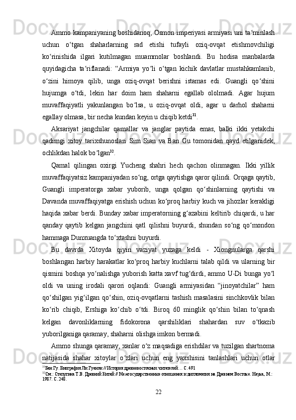 Ammo kampaniyaning boshidanoq, Osmon imperiyasi armiyasi uni ta minlashʻ
uchun   o tgan   shaharlarning   rad   etishi   tufayli   oziq-ovqat   etishmovchiligi	
ʻ
ko rinishida   ilgari   kutilmagan   muammolar   boshlandi.   Bu   hodisa   manbalarda	
ʻ
quyidagicha   ta riflanadi:   “Armiya   yo li   o tgan   kichik   davlatlar   mustahkamlanib,	
ʻ ʻ ʻ
o zini   himoya   qilib,   unga   oziq-ovqat   berishni   istamas   edi.   Guangli   qo shini	
ʻ ʻ
hujumga   o tdi,   lekin   har   doim   ham   shaharni   egallab   ololmadi.   Agar   hujum	
ʻ
muvaffaqiyatli   yakunlangan   bo lsa,   u   oziq-ovqat   oldi,   agar   u   darhol   shaharni	
ʻ
egallay olmasa, bir necha kundan keyin u chiqib ketdi 31
.
Aksariyat   jangchilar   qamallar   va   janglar   paytida   emas,   balki   ikki   yetakchi
qadimgi   xitoy   tarixshunoslari   Sim   Sian   va   Ban   Gu   tomonidan   qayd   etilganidek,
ochlikdan halok bo lgan	
ʻ 32
.
Qamal   qilingan   oxirgi   Yucheng   shahri   hech   qachon   olinmagan.   Ikki   yillik
muvaffaqiyatsiz kampaniyadan so ng, ortga qaytishga qaror qilindi. Orqaga qaytib,	
ʻ
Guangli   imperatorga   xabar   yuborib,   unga   qolgan   qo shinlarning   qaytishi   va	
ʻ
Davanda muvaffaqiyatga erishish uchun ko proq harbiy kuch va jihozlar kerakligi	
ʻ
haqida xabar berdi. Bunday xabar imperatorning g azabini keltirib chiqardi, u har	
ʻ
qanday   qaytib   kelgan   jangchini   qatl   qilishni   buyurdi,   shundan   so ng   qo mondon	
ʻ ʻ
hammaga Dunxuangda to xtashni buyurdi.	
ʻ
Bu   davrda   Xitoyda   qiyin   vaziyat   yuzaga   keldi   -   Xiongnularga   qarshi
boshlangan   harbiy   harakatlar   ko proq   harbiy   kuchlarni   talab   qildi   va   ularning   bir	
ʻ
qismini boshqa yo nalishga yuborish katta xavf tug dirdi, ammo U-Di bunga yo l	
ʻ ʻ ʻ
oldi   va   uning   irodali   qarori   oqlandi:   Guangli   armiyasidan   “jinoyatchilar”   ham
qo shilgan   yig ilgan   qo shin,   oziq-ovqatlarni   tashish   masalasini   sinchkovlik   bilan	
ʻ ʻ ʻ
ko rib   chiqib,   Ershiga   ko chib   o tdi.   Biroq   60   minglik   qo shin   bilan   to qnash
ʻ ʻ ʻ ʻ ʻ
kelgan   davonliklarning   fidokorona   qarshiliklari   shahardan   suv   o tkazib	
ʻ
yuborilganiga qaramay, shaharni olishga imkon bermadi.
Ammo shunga qaramay, xanlar o z maqsadiga erishdilar va tuzilgan shartnoma	
ʻ
natijasida   shahar   xitoylar   o zlari   uchun   eng   yaxshisini   tanlashlari   uchun   otlar	
ʻ
31
Бан Гу. Биография Ли Гуанли // История древневосточных читателей… С. 491
32
См.: Степугина Т.В. Древний Китай // Межгосударственные отношения и дипломатия на Древнем Востоке. Наука, М.: 
1987. С. 248.
22 