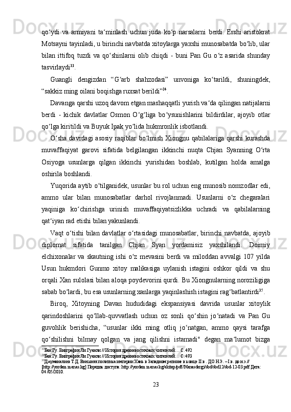 qo ydi   va   armiyani   ta minlash   uchun   juda   ko p   narsalarni   berdi.   Ershi   aristokratʻ ʻ ʻ
Motsayni tayinladi, u birinchi navbatda xitoylarga yaxshi munosabatda bo lib, ular	
ʻ
bilan   ittifoq   tuzdi   va   qo shinlarni   olib   chiqdi   -   buni   Pan   Gu   o z   asarida   shunday	
ʻ ʻ
tasvirlaydi 33
.
Guangli   dengizdan   “G arb   shahzodasi”   unvoniga   ko tarildi,   shuningdek,	
ʻ ʻ
“sakkiz ming oilani boqishga ruxsat berildi” 34
.
Davanga qarshi uzoq davom etgan mashaqqatli yurish va da qilingan natijalarni	
ʻ
berdi   -   kichik   davlatlar   Osmon   O g liga   bo ysunishlarini   bildirdilar,   ajoyib   otlar	
ʻ ʻ ʻ
qo lga kiritildi va Buyuk Ipak yo lida hukmronlik isbotlandi.	
ʻ ʻ
O sha  davrdagi  asosiy  raqiblar  bo lmish Xiongnu qabilalariga qarshi  kurashda	
ʻ ʻ
muvaffaqiyat   garovi   sifatida   belgilangan   ikkinchi   nuqta   Chjan   Syanning   O rta	
ʻ
Osiyoga   usunlarga   qilgan   ikkinchi   yurishidan   boshlab,   kutilgan   holda   amalga
oshirila boshlandi.
Yuqorida aytib o tilganidek, usunlar bu rol uchun eng munosib nomzodlar edi,	
ʻ
ammo   ular   bilan   munosabatlar   darhol   rivojlanmadi.   Usunlarni   o z   chegaralari	
ʻ
yaqiniga   ko chirishga   urinish   muvaffaqiyatsizlikka   uchradi   va   qabilalarning	
ʻ
qat iyan rad etishi bilan yakunlandi.	
ʻ
Vaqt o tishi  bilan davlatlar o rtasidagi  munosabatlar, birinchi  navbatda, ajoyib	
ʻ ʻ
diplomat   sifatida   tanilgan   Chjan   Syan   yordamisiz   yaxshilandi.   Doimiy
elchixonalar   va   skautning   ishi   o z   mevasini   berdi   va   miloddan   avvalgi   107   yilda	
ʻ
Usun   hukmdori   Gunmo   xitoy   malikasiga   uylanish   istagini   oshkor   qildi   va   shu
orqali Xan sulolasi bilan aloqa poydevorini qurdi. Bu Xiongnularning noroziligiga
sabab bo lardi, bu esa usunlarning xanlarga yaqinlashish istagini rag batlantirdi	
ʻ ʻ 35
.
Biroq,   Xitoyning   Davan   hududidagi   ekspansiyasi   davrida   usunlar   xitoylik
qarindoshlarini   qo llab-quvvatlash   uchun   oz   sonli   qo shin   jo natadi   va   Pan   Gu	
ʻ ʻ ʻ
guvohlik   berishicha,   “usunlar   ikki   ming   otliq   jo natgan,   ammo   qaysi   tarafga	
ʻ
qo shilishni   bilmay   qolgan   va   jang   qilishni   istamadi"   degan   ma lumot   bizga	
ʻ ʻ
33
Бан Гу. Биография Ли Гуанли // История древневосточных читателей… С. 492
34
Бан Гу. Биография Ли Гуанли // История древневосточных читателей… С. 493
35
Джуманалиев Т.Д. Внешняя политика империи Хань в Западном регионе в конце  II в .  ДО Н.Э. – I  в.  до н.э.// 
[http://yordam.manas.kg] Порядок доступа: http://yordam.manas.kg/ekitap/pdf/Manasdergi/sbd/sbd12/sbd-12-03.pdf Дата: 
04 /05/2010.
23 