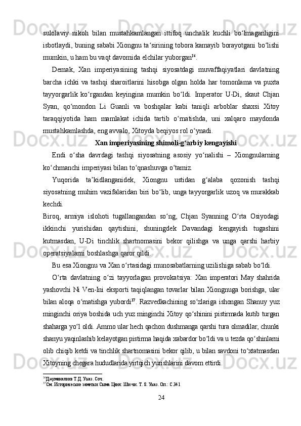 sulolaviy   nikoh   bilan   mustahkamlangan   ittifoq   unchalik   kuchli   bo lmaganliginiʻ
isbotlaydi, buning sababi Xiongnu ta sirining tobora kamayib borayotgani bo lishi	
ʻ ʻ
mumkin, u ham bu vaqt davomida elchilar yuborgan 36
.
Demak,   Xan   imperiyasining   tashqi   siyosatdagi   muvaffaqiyatlari   davlatning
barcha   ichki   va   tashqi   sharoitlarini   hisobga   olgan   holda   har   tomonlama   va   puxta
tayyorgarlik   ko rgandan   keyingina   mumkin   bo ldi.   Imperator   U-Di,   skaut   Chjan	
ʻ ʻ
Syan,   qo mondon   Li   Guanli   va   boshqalar   kabi   taniqli   arboblar   shaxsi   Xitoy	
ʻ
taraqqiyotida   ham   mamlakat   ichida   tartib   o rnatishda,   uni   xalqaro   maydonda	
ʻ
mustahkamlashda, eng avvalo, Xitoyda beqiyos rol o ynadi.	
ʻ
Xan imperiyasining shimoli-g arbiy kengayishi	
ʻ
Endi   o sha   davrdagi   tashqi   siyosatning   asosiy   yo nalishi   –   Xiongnularning	
ʻ ʻ
ko chmanchi imperiyasi bilan to qnashuvga o tamiz.	
ʻ ʻ ʻ
Yuqorida   ta kidlanganidek,   Xiongnu   ustidan   g alaba   qozonish   tashqi	
ʼ ʻ
siyosatning muhim vazifalaridan biri bo lib, unga tayyorgarlik uzoq va murakkab	
ʻ
kechdi.
Biroq,   armiya   islohoti   tugallangandan   so ng,   Chjan   Syanning   O rta   Osiyodagi	
ʻ ʻ
ikkinchi   yurishidan   qaytishini,   shuningdek   Davandagi   kengayish   tugashini
kutmasdan,   U-Di   tinchlik   shartnomasini   bekor   qilishga   va   unga   qarshi   harbiy
operatsiyalarni boshlashga qaror qildi.
Bu esa Xiongnu va Xan o rtasidagi munosabatlarning uzilishiga sabab bo ldi.	
ʻ ʻ
O rta   davlatning   o zi   tayyorlagan   provokatsiya:  	
ʻ ʻ Xan   imperatori   May   shahrida
yashovchi  Ni Ven-Ini   eksporti   taqiqlangan  tovarlar  bilan   Xiongnuga   borishga,   ular
bilan   aloqa   o rnatishga   yubordi	
ʻ 37
.   Razvedkachining   so zlariga   ishongan   Shanuy   yuz	ʻ
minginchi oriya boshida uch yuz minginchi Xitoy qo shinini pistirmada kutib turgan
ʻ
shaharga yo l oldi. Ammo ular hech qachon dushmanga qarshi tura olmadilar, chunki	
ʻ
shanyu yaqinlashib kelayotgan pistirma haqida xabardor bo ldi va u tezda qo shinlarni	
ʻ ʻ
olib chiqib ketdi va tinchlik shartnomasini bekor qilib, u bilan savdoni to xtatmasdan	
ʻ
Xitoyning chegara hududlarida yirtqich yurishlarini davom ettirdi.
36
Джуманалиев Т.Д. Указ. Соч.
37
См. Исторические заметки Сыма Цяня: Ши-чи. Т. 8. Указ. Оп.: С.341
24