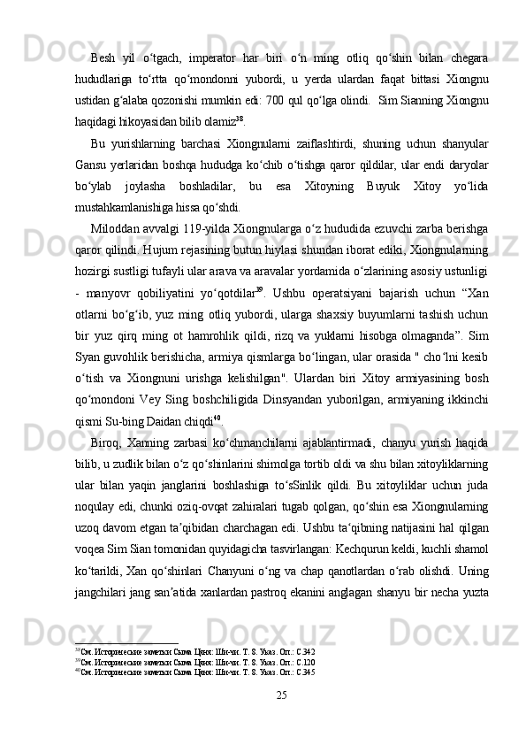 Besh   yil   o tgach,   imperator   har   biri   o n   ming   otliq   qo shin   bilan   chegaraʻ ʻ ʻ
hududlariga   to rtta   qo mondonni   yubordi,   u   yerda   ulardan   faqat   bittasi   Xiongnu
ʻ ʻ
ustidan g alaba qozonishi mumkin edi: 700 	
ʻ qul  qo lga olindi.  Sim Sianning Xiongnu	ʻ
haqidagi hikoyasidan bilib olamiz 38
.
Bu   yurishlarning   barchasi   Xiongnularni   zaiflashtirdi,   shuning   uchun   shanyular
Gansu  yerlaridan  boshqa  hududga ko chib  o tishga  qaror  qildilar, ular  endi  daryolar	
ʻ ʻ
bo ylab   joylasha   boshladilar,   bu   esa   Xitoyning   Buyuk   Xitoy   yo lida	
ʻ ʻ
mustahkamlanishiga hissa qo shdi.	
ʻ
Miloddan avvalgi 119-yilda Xiongnularga o z hududida ezuvchi zarba berishga	
ʻ
qaror qilindi. Hujum rejasining butun hiylasi shundan iborat ediki, Xiongnularning
hozirgi sustligi tufayli ular arava va aravalar yordamida o zlarining asosiy ustunligi	
ʻ
-   manyovr   qobiliyatini   yo qotdilar	
ʻ 39
.   Ushbu   operatsiyani   bajarish   uchun   “Xan
otlarni  bo g ib,  yuz   ming  	
ʻ ʻ otliq  yubordi,  ularga  shaxsiy   buyumlarni  tashish  uchun
bir   yuz   qirq   ming   ot   hamrohlik   qildi ,   rizq   va   yuklarni   hisobga   olmaganda ”.   Sim
Syan guvohlik berishicha, armiya qismlarga bo lingan, ular orasida " cho lni kesib	
ʻ ʻ
o tish   va   Xiongnu	
ʻ ni   urishga   kelishilgan ".   Ulardan   biri   Xitoy   armiyasining   bosh
qo mondoni   Vey   Sing   boshchiligida   Dinsyandan   yuborilgan,   armiyaning   ikkinchi
ʻ
qismi   Su-bing Daidan chiqdi 40
.
Biroq,   Xanning   zarbasi   ko chmanchilarni   ajablantirmadi,   chanyu   yurish   haqida	
ʻ
bilib, u zudlik bilan o z qo shinlarini shimolga tortib oldi va shu bilan xitoyliklarning	
ʻ ʻ
ular   bilan   yaqin   janglarini   boshlashiga   to sSinlik   qildi.   Bu   xitoyliklar   uchun   juda	
ʻ
noqulay edi, chunki oziq-ovqat zahiralari tugab qolgan, qo shin esa Xiongnularning	
ʻ
uzoq davom etgan ta qibidan charchagan edi. Ushbu ta qibning natijasini hal qilgan	
ʼ ʻ
voqea Sim Sian tomonidan quyidagicha tasvirlangan:  Kechqurun keldi, kuchli shamol
ko tarildi,  Xan   qo shinlari  	
ʻ ʻ Chanyuni   o ng   va   chap  qanotlardan  	ʻ o rab   olishdi.   Uning	ʻ
jangchilari jang san atida xanlardan pastroq ekanini anglagan  	
ʼ shanyu   bir necha yuzta
38
См. Исторические заметки Сыма Цяня: Ши-чи. Т. 8. Указ. Оп.: С.342
39
См. Исторические заметки Сыма Цяня: Ши-чи. Т. 8. Указ. Оп.: С.120
40
См. Исторические заметки Сыма Цяня: Ши-чи. Т. 8. Указ. Оп.: С.345
25