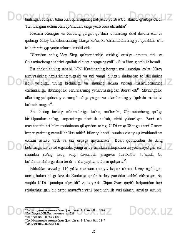 tanlangan otliqlari bilan  Xan qurshagining halqasini yorib o tib, ʻ shimol-g arbga otildi.	ʻ
Tun tushgani uchun Xan qo shinlari 	
ʻ unga yetib bora olmadilar 41
.
Kechasi   Xiongnu   va   Xanning   qolgan   qo shini   o rtasidagi   duel   davom   etdi   va	
ʻ ʻ
qadimgi   Xitoy   tarixshunosining   fikriga   ko ra,   ko chmanchilarning   yo qotishlari   o n	
ʻ ʻ ʻ ʻ
to qqiz mingga yaqin askarni tashkil etdi.	
ʻ
“Shundan   so ng   Vey   Sing   qo mondonligi   ostidagi   armiya  	
ʻ ʻ davom   etdi   va
Chjaoxincheng shahrini egallab oldi va orqaga qaytdi” - Sim Sian guvohlik beradi.
Bu   chekinishning   sababi,   N.N.   Kradinaning   bergan   ma lumotiga   ko ra,   Xitoy	
ʻ ʻ
armiyasining   rizqlarining   tugashi   va   uni   yangi   olingan   shahardan   to ldirishning	
ʻ
iloji   yo qligi,   uning   kichikligi   va   shuning   uchun   undagi   mahsulotlarning	
ʻ
etishmasligi, shuningdek, resurslarning yetishmasligidan  iborat edi 42
. Shuningdek,
otlarning yo qolishi  yuz ming boshga yetgan va odamlarning yo qolishi  manbada	
ʻ ʻ
ko rsatilmagan	
ʻ 43
.
Shi   Jining   tarixiy   eslatmalariga   ko ra,   ma lumki,   Chjaoxincheng   qo lga	
ʻ ʻ ʻ
kiritilgandan   so ng,   imperatorga   tinchlik   so rab,   elchi   yuborilgan.   Buni   o z	
ʻ ʻ ʻ
maslahatchilari bilan muhokama qilgandan so ng, U-Di unga Xiongnularni Osmon	
ʻ
imperiyasining vassali bo lish taklifi bilan yubordi, bundan chanyu g azablandi va	
ʻ ʻ
elchini   ushlab   turdi   va   uni   orqaga   qaytarmadi 44
.  
Bosh   qo mondon   Su   Bing	
ʻ
kutilmaganda vafot etganida, yangi xitoy harakati allaqachon tayyorlanayotgan edi,
shundan   so ng   uzoq   vaqt   davomida   jangovar   harakatlar   to xtadi,   bu	
ʻ ʻ
ko chmanchilarga dam berdi, o sha paytda u ularni qutqardi	
ʻ ʻ 45
.
Miloddan   avvalgi   114-yilda   marhum   shanyu   Ichjise   o rnini  	
ʻ Uvey   egallagan,
uning hukmronligi davrida Xanlarga qarshi harbiy yurishlar tashkil etilmagan. Bu
vaqtda   U-Di   “janubga   o girildi”   va   u   yerda   Chjan   Syan   qaytib   kelganidan   beri	
ʻ
rejalashtirilgan   bir   qator   muvaffaqiyatli   bosqinchilik   yurishlarini   amalga   oshirdi.
41
См. Исторические заметки Сыма Цяня: Ши-чи. Т. 8. Указ. Оп.: С.346
42
См.: Крадин Н.Н. Указ. источник: стр.121
43
См.: Гумилев Л.Н. Указ. Соч.
44
См. Исторические заметки Сыма Цяня: Ши-чи. Т. 8. Указ. Оп.: С.347
45
См.: Гумилев Л.Н. Указ. Соч.
26 