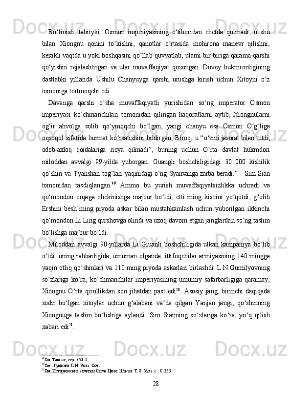 Bo linish,   tabiiyki,   Osmon   imperiyasining   e tiboridan   chetda   qolmadi,   u   shuʻ ʻ
bilan   Xiongnu   qonini   to kishni,   qanotlar   o rtasida   mohirona   manevr   qilishni,	
ʻ ʻ
kerakli vaqtda u yoki boshqasini qo llab-quvvatlab, ularni bir-biriga qarama-qarshi	
ʻ
qo yishni   rejalashtirgan   va   ular   muvaffaqiyat   qozongan.   Duvey   hukmronligining	
ʻ
dastlabki   yillarida   Ushilu   Chanyuyga   qarshi   urushga   kirish   uchun   Xitoyni   o z	
ʻ
tomoniga tortmoqchi edi.
Davanga   qarshi   o sha   muvaffaqiyatli   yurishidan   so ng   imperator   Osmon	
ʻ ʻ
imperiyasi   ko chmanchilari   tomonidan   qilingan   haqoratlarni   aytib,   Xiongnularni	
ʻ
og ir   ahvolga   solib   qo ymoqchi   bo lgan,   yangi   chanyu   esa   Osmon   O g liga	
ʻ ʻ ʻ ʻ ʻ
oqsoqol  sifatida hurmat ko rsatishini  bildirgan. Biroq, u “	
ʻ o zini jasorat bilan tutdi,	ʻ
odob-axloq   qoidalariga   rioya   qilmadi ”,   buning   uchun   O rta   davlat   hukmdori
ʻ
miloddan   avvalgi   99-yilda   yuborgan.   Guangli   boshchiligidagi   30   000   kishilik
qo shin va Tyanshan tog lari  	
ʻ ʻ yaqinidagi o ng  	ʻ Syanvanga zarba beradi . ” - Sim Sian
tomonidan   tasdiqlangan. 49
  Ammo   bu   yurish   muvaffaqiyatsizlikka   uchradi   va
qo mondon   orqaga   chekinishga   majbur   bo ldi,   etti   ming   kishini   yo qotdi,   g olib	
ʻ ʻ ʻ ʻ
Ershini   besh   ming   piyoda   askar   bilan   mustahkamlash   uchun   yuborilgan   ikkinchi
qo mondon Li Ling qurshovga olindi va uzoq davom etgan janglardan so ng taslim
ʻ ʻ
bo lishga majbur bo ldi.
ʻ ʻ
Miloddan   avvalgi   90-yillarda  Li   Giuanli   boshchiligida   ulkan  kampaniya   bo lib	
ʻ
o tdi, uning rahbarligida, umuman olganda, ittifoqchilar armiyasining 140 mingga	
ʻ
yaqin otliq qo shinlari va 110 ming piyoda askarlari birlashdi. L.N.Gumilyovning	
ʻ
so zlariga   ko ra,   ko chmanchilar   imperiyasining   umumiy   safarbarligiga   qaramay,	
ʻ ʻ ʻ
Xiongnu  O rta   qirollikdan   son   jihatdan   past   edi	
ʻ 50
.  Asosiy   jang,  birinchi   daqiqada
sodir   bo lgan   xitoylar   uchun   g alabani   va da   qilgan   Yanjan   jangi,   qo shinning	
ʻ ʻ ʻ ʻ
Xiongnuga   taslim   bo lishiga   aylandi,   Sim   Sianning   so zlariga   ko ra,   yo q   qilish	
ʻ ʻ ʻ ʻ
xabari edi 51
.
49
См. Там же, стр. 350-2.
50
См.: Гумилев Л.Н. Указ. Соч.
51
См. Исторические заметки Сыма Цяня: Ши-чи. Т. 8. Указ. с.: С.353
28 