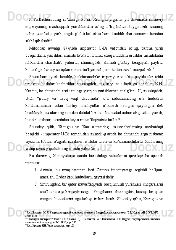 N.Ya.Bichurinning   so zlariga   ko ra,   Xiongnu   yigirma   yil   davomida   samoviyʻ ʻ
imperiyaning   mashaqqatli   yurishlaridan   so ng   to liq   holdan   toygan   edi,   shuning	
ʻ ʻ
uchun ular hatto yirik jangda g olib bo lishsa ham, tinchlik shartnomasini tuzishni	
ʻ ʻ
taklif qilishadi 52
.
Miloddan   avvalgi   87-yilda   imperator   U-Di   vafotidan   so ng,   barcha   yirik	
ʻ
bosqinchilik yurishlari amalda to xtadi, chunki uzoq muddatli urushlar mamlakatni	
ʻ
ichkaridan   charchatib   yubordi,   shuningdek,   shimoli-g arbiy   kengayish   paytida	
ʻ
ko tarilgan harbiy soliqdan norozi bo lgan xalq harakatlari xavfi mavjud edi	
ʻ ʻ 53
.
Shuni ham aytish kerakki, ko chmanchilar imperiyasida o sha paytda ular ichki	
ʻ ʻ
nizolarni boshdan kechirdilar, shuningdek, ozg in yillar tufayli yo qotishlar, N.N.	
ʻ ʻ
Kradin, ko chmanchilarni janubga yirtqich yurishlardan chalg itdi. U, shuningdek,	
ʻ ʻ
U-Di   “jiddiy   va   uzoq   vaqt   davomida”   o z   izdoshlarining   o z   hududida	
ʻ ʻ
ko chmanchilar   bilan   harbiy   amaliyotlar   o tkazish   istagini   qaytargan   deb	
ʻ ʻ
hisoblaydi, bu ularning sonidan dalolat beradi - bu hudud uchun atigi uchta yurish,
bundan tashqari, urushdan keyin muvaffaqiyatsiz bo ldi	
ʻ 54
.
Shunday   qilib,   Xiongnu   va   Xan   o rtasidagi   munosabatlarning   navbatdagi	
ʻ
bosqichi  -  imperator  U-Di  tomonidan shimoli-g arbda ko chmanchilarga nisbatan	
ʻ ʻ
siyosatni tubdan o zgartirish davri, istilolar davri va ko chmanchilarda Xanlarning	
ʻ ʻ
tashqi siyosiy qudratining o sishi yakunlandi.	
ʻ
Bu   davrning   Xionnyularga   qarshi   kurashdagi   yutuqlarini   quyidagicha   ajratish
mumkin:
1. Avvalo,   bu   uzoq   vaqtdan   beri   Osmon   imperiyasiga   tegishli   bo lgan,	
ʻ
masalan, Ordos kabi hududlarni qaytarishdir.
2. Shuningdek, bir qator muvaffaqiyatli bosqinchilik yurishlari chegaralarni
cho l zonasiga kengaytirishga - Yingshanni, shuningdek, boshqa bir qator	
ʻ
chegara   hududlarini   egallashga   imkon   berdi.   Shunday   qilib,   Xiongnu   va
52
См.: Бичурин. Н. Я. Сборник сведений о народах, живших в Средней Азии в древности. Т.1, Изд-во АН СССР, МЛ.: 
1950. С.76
53
54
Всемирная история Т.2.изд.: С.Л. Утченко, Д.П. Каллистов, А.И.Павловская, В.В. Струве. Государственное издание 
политической литературы, М.: 1956, стр. 210
54
См.: Крадин Н.Н. Указ. источник: стр.125
29 