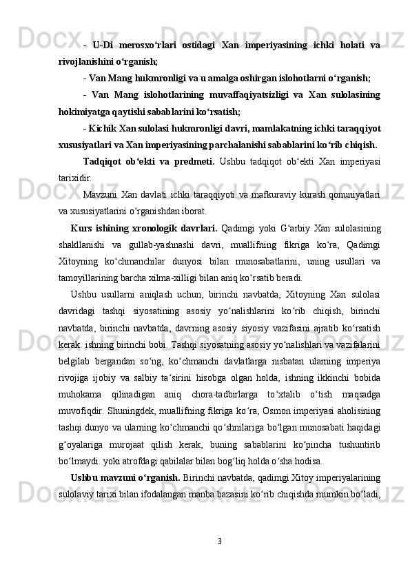 -   U-Di   merosxo rlari   ostidagi   Xan   imperiyasining   ichki   holati   vaʻ
rivojlanishini o rganish;	
ʻ
- Van Mang hukmronligi va u amalga oshirgan islohotlarni o rganish;	
ʻ
-   Van   Mang   islohotlarining   muvaffaqiyatsizligi   va   Xan   sulolasining
hokimiyatga qaytishi sabablarini ko rsatish;	
ʻ
- Kichik Xan sulolasi hukmronligi davri, mamlakatning ichki taraqqiyot
xususiyatlari va Xan imperiyasining parchalanishi sabablarini ko rib chiqish.	
ʻ
Tadqiqot   ob ekti   va   predmeti.  	
ʻ Ushbu   tadqiqot   ob ekti   Xan   imperiyasi	ʻ
tarixidir.
Mavzuni   Xan   davlati   ichki   taraqqiyoti   va   mafkuraviy   kurash   qonuniyatlari
va xususiyatlarini o rganishdan iborat.	
ʻ
Kurs   ishining   xronologik   davrlari.   Qadimgi   yoki   G arbiy   Xan   sulolasining	
ʻ
shakllanishi   va   gullab-yashnashi   davri,   muallifning   fikriga   ko ra,   Qadimgi	
ʻ
Xitoyning   ko chmanchilar   dunyosi   bilan   munosabatlarini,   uning   usullari   va	
ʻ
tamoyillarining barcha xilma-xilligi bilan aniq ko rsatib beradi.	
ʻ
Ushbu   usullarni   aniqlash   uchun,   birinchi   navbatda,   Xitoyning   Xan   sulolasi
davridagi   tashqi   siyosatining   asosiy   yo nalishlarini   ko rib   chiqish,   birinchi	
ʻ ʻ
navbatda,   birinchi   navbatda,   davrning   asosiy   siyosiy   vazifasini   ajratib   ko rsatish	
ʻ
kerak. ishning birinchi bobi. Tashqi siyosatning asosiy yo nalishlari va vazifalarini	
ʻ
belgilab   bergandan   so ng,   ko chmanchi   davlatlarga   nisbatan   ularning   imperiya	
ʻ ʻ
rivojiga   ijobiy   va   salbiy   ta sirini   hisobga   olgan   holda,   ishning   ikkinchi   bobida	
ʻ
muhokama   qilinadigan   aniq   chora-tadbirlarga   to xtalib   o tish   maqsadga	
ʻ ʻ
muvofiqdir. Shuningdek, muallifning fikriga ko ra, Osmon imperiyasi  aholisining	
ʻ
tashqi dunyo va ularning ko chmanchi qo shnilariga bo lgan munosabati haqidagi	
ʻ ʻ ʻ
g oyalariga   murojaat   qilish   kerak,   buning   sabablarini   ko pincha   tushuntirib	
ʻ ʻ
bo lmaydi. yoki atrofdagi qabilalar bilan bog liq holda o sha hodisa.
ʻ ʻ ʻ
Ushbu mavzuni o rganish.	
ʻ  Birinchi navbatda, qadimgi Xitoy imperiyalarining
sulolaviy tarixi bilan ifodalangan manba bazasini ko rib chiqishda mumkin bo ladi,	
ʻ ʻ
3 
