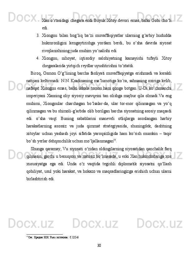 Xan o rtasidagi chegara endi Buyuk Xitoy devori emas, balki Gobi cho liʻ ʻ
edi.
3. Xiongnu   bilan   bog liq   ba zi   muvaffaqiyatlar   ularning   g arbiy   hududda	
ʻ ʻ ʻ
hukmronligini   kengaytirishga   yordam   berdi,   bu   o sha   davrda   siyosat	
ʻ
rivojlanishining juda muhim yo nalishi edi.	
ʻ
4. Xiongnu,   nihoyat,   iqtisodiy   salohiyatning   kamayishi   tufayli   Xitoy
chegaralarida yirtqich reydlar uyushtirishni to xtatdi.	
ʻ
Biroq, Osmon O g lining barcha faoliyati  muvaffaqiyatga erishmadi  va kerakli	
ʻ ʻ
natijani keltirmadi: N.N. Kradinaning ma lumotiga ko ra, sahnaning oxiriga kelib,	
ʻ ʻ
nafaqat Xiongnu emas, balki ikkala tomon ham qonga botgan. U-Di ko chmanchi	
ʻ
imperiyani Xanning oliy siyosiy mavqeini tan olishga majbur qila olmadi.Va eng
muhimi,   Xiongnular   charchagan   bo lsalar-da,   ular   tor-mor   qilinmagan   va   yo q	
ʻ ʻ
qilinmagan va bu shimoli-g arbda olib borilgan barcha siyosatning asosiy maqsadi	
ʻ
edi.   o sha   vaqt.   Buning   sabablarini   manevrli   otliqlarga   asoslangan   harbiy	
ʻ
harakatlarning   asossiz   va   juda   qimmat   strategiyasida,   shuningdek,   dashtning
xitoylar   uchun   yashash   joyi   sifatida   yaroqsizligida   ham   ko rish   mumkin   –   taqir	
ʻ
bo sh yerlar dehqonchilik uchun mo ljallanmagan	
ʻ ʻ 55
.
Shunga qaramay, Vu siyosati  o zidan oldingilarning siyosatidan  qanchalik farq	
ʻ
qilmasin, garchi u benuqson va xatosiz bo lmasada, u eski Xan hukmdorlariga xos	
ʻ
xususiyatga   ega   edi.   Unda   o z   vaqtida   tegishli   diplomatik   siyosatni   qo llash	
ʻ ʻ
qobiliyat, usul yoki harakat, va hokazo va maqsadlaringizga erishish uchun ularni
birlashtirish edi.
55
См.: Крадин Н.Н. Указ. источник: С.122-6
30 