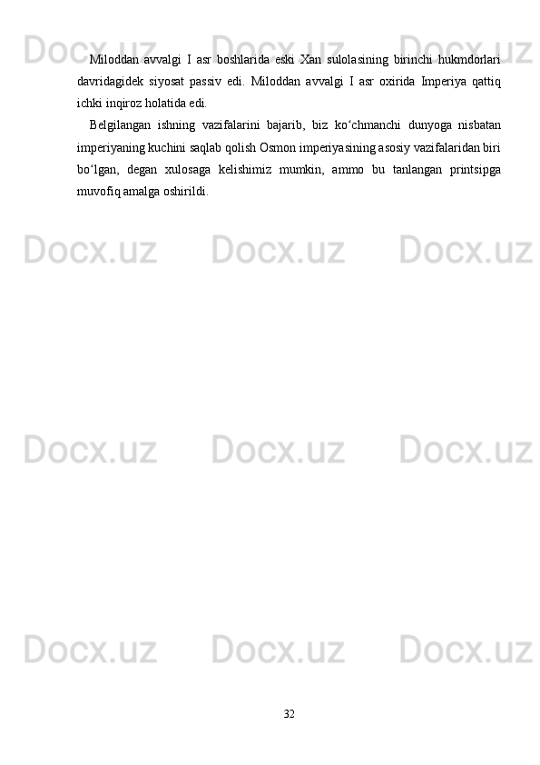 Miloddan   avvalgi   I   asr   boshlarida   eski   Xan   sulolasining   birinchi   hukmdorlari
davridagidek   siyosat   passiv   edi.   Miloddan   avvalgi   I   asr   oxirida   Imperiya   qattiq
ichki inqiroz holatida edi.
Belgilangan   ishning   vazifalarini   bajarib,   biz   ko chmanchi   dunyoga   nisbatanʻ
imperiyaning kuchini saqlab qolish Osmon imperiyasining asosiy vazifalaridan biri
bo lgan,   degan   xulosaga   kelishimiz   mumkin,   ammo   bu   tanlangan   printsipga	
ʻ
muvofiq amalga oshirildi.
32 