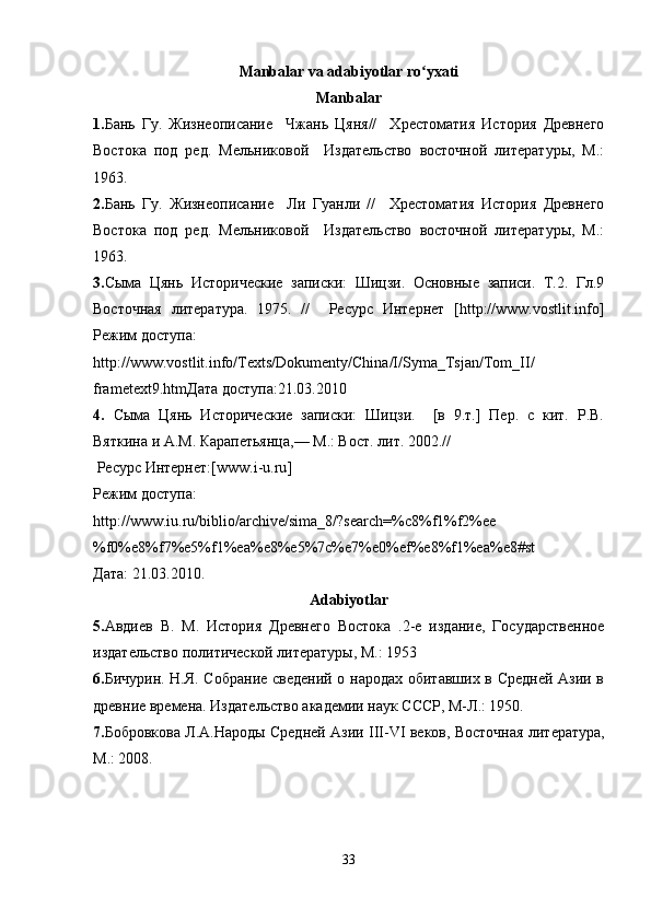 Manbalar va adabiyotlar ro yxatiʻ
Manbalar
1. Бань   Гу.   Жизнеописание     Чжань   Цяня//     Хрестоматия   История   Древнего
Востока   под   ред.   Мельниковой     Издательство   восточной   литературы,   М.:
1963.
2. Бань   Гу.   Жизнеописание     Ли   Гуанли   //     Хрестоматия   История   Древнего
Востока   под   ред.   Мельниковой     Издательство   восточной   литературы,   М.:
1963. 
3. Сыма   Цянь   Исторические   записки:   Шицзи.   Основные   записи.   Т.2.   Гл.9
Восточная   литература.   1975 .   //     Ресурс   Интернет   [http://www.vostlit.info]
Режим доступа:
http://www.vostlit.info/Texts/Dokumenty/China/I/Syma_Tsjan/Tom_II/
frametext9.htm Дата доступа:21.03.2010
4.   Сыма   Цянь   Исторические   записки:   Шицзи.     [в   9.т.]   Пер.   с   кит.   Р.В.
Вяткина и  A . M . Карапетьянца,— М.: Вост. лит. 2002.//
 Ресурс Интернет:[ www . i - u . ru ]
Режим доступа:
http://www.iu.ru/biblio/archive/sima_8/?search=%c8%f1%f2%ee
%f0%e8%f7%e5%f1%ea%e8%e5%7c%e7%e0%ef%e8%f1%ea%e8#st 
Дата: 21.03.2010.
Adabiyotlar
5. Авдиев   В.   М.   История   Древнего   Востока   .2-е   издание,   Государственное
издательство политической литературы, М.: 1953
6. Бичурин. Н.Я. Собрание сведений о народах обитавших в Средней Азии в
древние времена. Издательство академии наук СССР, М-Л.: 1950.
7. Бобровкова Л.А.Народы Средней Азии   III - VI   веков, Восточная литература,
М.: 2008. 
33 