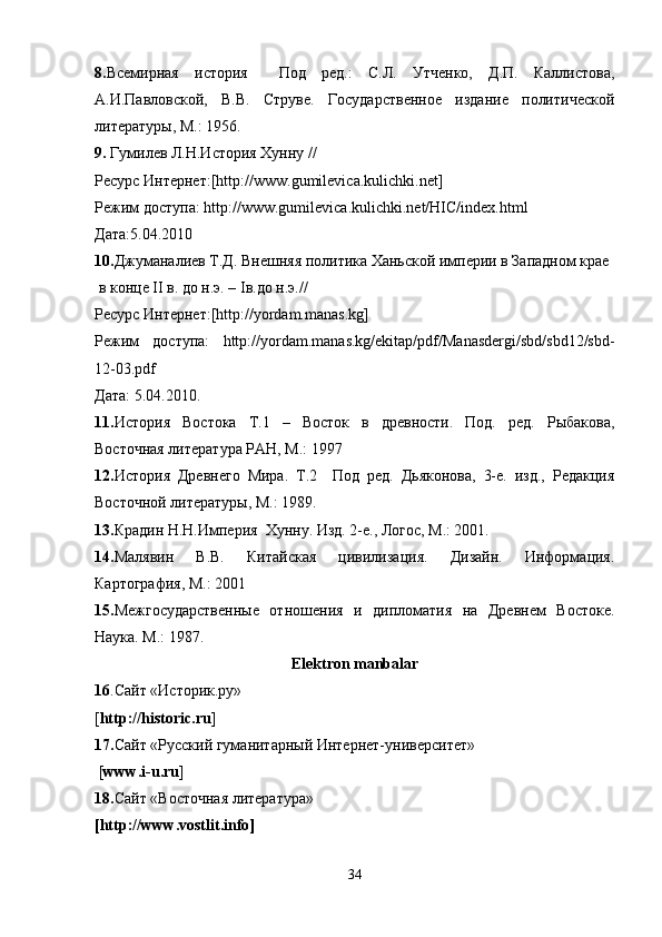 8. Всемирная   история     Под   ред.:   С.Л.   Утченко,   Д.П.   Каллистова,
А.И.Павловской,   В.В.   Струве.   Государственное   издание   политической
литературы, М.: 1956. 
9.  Гумилев Л.Н.История Хунну //
Ресурс Интернет:[http://www.gumilevica.kulichki.net] 
Режим доступа: http://www.gumilevica.kulichki.net/HIC/index.html  
Дата:5.04.2010
10. Джуманалиев Т.Д. Внешняя политика Ханьской империи в Западном крае
 в конце  II  в. до н.э. –  I в.до н.э.// 
Ресурс Интернет:[http://yordam.manas.kg]
Режим   доступа:   http://yordam.manas.kg/ekitap/pdf/Manasdergi/sbd/sbd12/sbd-
12-03.pdf 
Дата: 5.04.2010. 
11. История   Востока   Т.1   –   Восток   в   древности.   Под.   ред.   Рыбакова,
Восточная литература РАН, М.: 1997
12. История   Древнего   Мира.   Т.2     Под   ред.   Дьяконова,   3-е.   изд.,   Редакция
Восточной литературы, М.: 1989. 
13. Крадин Н.Н.Империя  Хунну. Изд. 2-е., Логос, М.: 2001. 
14. Малявин   В.В.   Китайская   цивилизация.   Дизайн.   Информация.
Картография, М.: 2001
15. Межгосударственные   отношения   и   дипломатия   на   Древнем   Востоке.
Наука. М.: 1987.
Elektron manbalar
16 .Сайт «Историк.ру» 
[ http://historic.ru ]
17. Сайт «Русский гуманитарный Интернет-университет»
 [ www . i - u . ru ]
18. Сайт «Восточная литература» 
[ http :// www . vostlit . info ]
34 