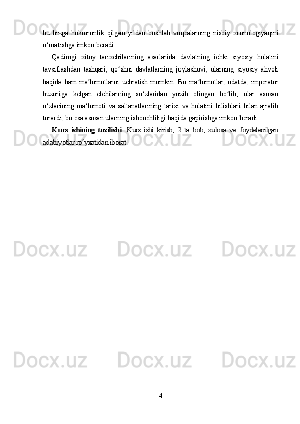 bu   bizga   hukmronlik   qilgan   yildan   boshlab   voqealarning   nisbiy   xronologiyaqini
o rnatishga imkon beradi.ʻ
Qadimgi   xitoy   tarixchilarining   asarlarida   davlatning   ichki   siyosiy   holatini
tavsiflashdan   tashqari,   qo shni   davlatlarning   joylashuvi,   ularning   siyosiy   ahvoli	
ʻ
haqida   ham   ma lumotlarni   uchratish   mumkin.   Bu   ma lumotlar,  odatda,   imperator	
ʼ ʻ
huzuriga   kelgan   elchilarning   so zlaridan   yozib   olingan   bo lib,   ular   asosan	
ʻ ʻ
o zlarining   ma lumoti   va   saltanatlarining   tarixi   va   holatini   bilishlari   bilan   ajralib	
ʻ ʻ
turardi, bu esa asosan ularning ishonchliligi haqida gapirishga imkon beradi.	
Kurs  ishining  tuzilishi	.  Kurs   ishi  kirish,  2  ta  bob,  xulosa   va  foydalanilgan	
adabiyotlar ro yxatidan iborat.	ʼ
4 