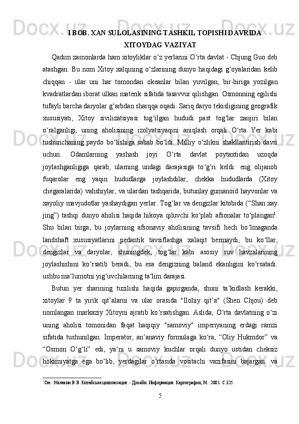 I  BOB.   XAN SULOLASINING TASHKIL TOPISHI DAVRIDA
XITOYDAG VAZIYAT
Qadim zamonlarda ham xitoyliklar o z yerlarini O rta davlat - Chjung Guo debʻ ʻ
atashgan.   Bu   nom   Xitoy   xalqining   o zlarining   dunyo   haqidagi   g oyalaridan   kelib	
ʻ ʻ
chiqqan   -   ular   uni   har   tomondan   okeanlar   bilan   yuvilgan,   bir-biriga   yozilgan
kvadratlardan iborat ulkan materik sifatida tasavvur qilishgan. Osmonning egilishi
tufayli barcha daryolar g arbdan sharqqa oqadi. Sariq daryo tekisligining geografik	
ʻ
xususiyati,   Xitoy   sivilizatsiyasi   tug ilgan   hududi   past   tog lar   zanjiri   bilan	
ʻ ʻ
o ralganligi,   uning   aholisining   izolyatsiyaqini   aniqlash   orqali   O rta   Yer   kabi	
ʻ ʻ
tushunchaning   paydo   bo lishiga   sabab   bo ldi.   Milliy   o zlikni   shakllantirish   davri	
ʻ ʻ ʻ
uchun.   Odamlarning   yashash   joyi   O rta   davlat   poytaxtidan   uzoqda	
ʻ
joylashganligiga   qarab,   ularning   undagi   darajasiga   to g ri   keldi:   eng   olijanob	
ʻ ʻ
fuqarolar   eng   yaqin   hududlarga   joylashdilar,   chekka   hududlarda   (Xitoy
chegaralarida) vahshiylar, va ulardan tashqarida, butunlay gumanoid hayvonlar va
xayoliy mavjudotlar yashaydigan yerlar. Tog lar va dengizlar kitobida (“Shan xay	
ʻ
jing”)   tashqi   dunyo   aholisi   haqida   hikoya   qiluvchi   ko plab   afsonalar   to plangan	
ʻ ʻ 1
.
Shu   bilan   birga,   bu   joylarning   afsonaviy   aholisining   tavsifi   hech   bo lmaganda	
ʻ
landshaft   xususiyatlarini   pedantik   tavsiflashga   xalaqit   bermaydi,   bu   ko llar,	
ʻ
dengizlar   va   daryolar,   shuningdek,   tog lar   kabi   asosiy   suv   havzalarining	
ʻ
joylashishini   ko rsatib   beradi,   bu   esa   dengizning   baland   ekanligini   ko rsatadi.	
ʻ ʻ
ushbu ma lumotni yig uvchilarning ta lim darajasi.	
ʻ ʻ ʻ
Butun   yer   sharining   tuzilishi   haqida   gapirganda,   shuni   ta kidlash   kerakki,	
ʻ
xitoylar   9   ta   yirik   qit’alarni   va   ular   orasida   "Ilohiy   qit’a"   (Shen   Chjou)   deb
nomlangan   markaziy   Xitoyni   ajratib   ko rsatishgan.   Aslida,   O rta   davlatning   o zi	
ʻ ʻ ʻ
uning   aholisi   tomonidan   faqat   haqiqiy   "samoviy"   imperiyaning   erdagi   ramzi
sifatida   tushunilgan.   Imperator,   an’anaviy   formulaga   ko ra,   “Oliy   Hukmdor”   va	
ʻ
“Osmon   O g li”   edi,   ya ni   u   samoviy   kuchlar   orqali   dunyo   ustidan   cheksiz	
ʻ ʻ ʻ
hokimiyatga   ega   bo lib,   yerdagilar   o rtasida   vositachi   vazifasini   bajargan.   va	
ʻ ʻ
1
См.: Малявин В.В. Китайская цивилизация. - Дизайн. Информация. Картография, М.: 2001. С.325.
5 