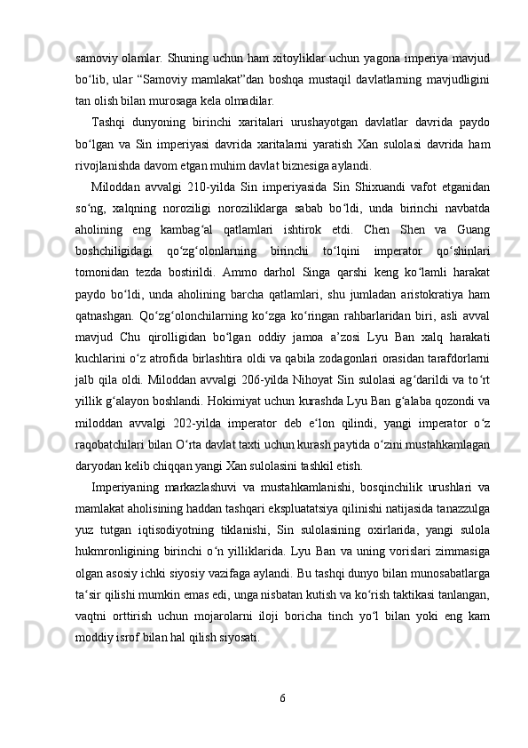 samoviy olamlar. Shuning uchun ham  xitoyliklar  uchun yagona  imperiya mavjud
bo lib,   ular   “Samoviy   mamlakat”dan   boshqa   mustaqil   davlatlarning   mavjudliginiʻ
tan olish bilan murosaga kela olmadilar.
Tashqi   dunyoning   birinchi   xaritalari   urushayotgan   davlatlar   davrida   paydo
bo lgan   va   Sin   imperiyasi   davrida   xaritalarni   yaratish   Xan   sulolasi   davrida   ham
ʻ
rivojlanishda davom etgan muhim davlat biznesiga aylandi.
Miloddan   avvalgi   210-yilda   Sin   imperiyasida   Sin   Shixuandi   vafot   etganidan
so ng,   xalqning   noroziligi   noroziliklarga   sabab   bo ldi,   unda   birinchi   navbatda
ʻ ʻ
aholining   eng   kambag al   qatlamlari   ishtirok   etdi.   Chen   Shen   va   Guang	
ʻ
boshchiligidagi   qo zg olonlarning   birinchi   to lqini   imperator   qo shinlari	
ʻ ʻ ʻ ʻ
tomonidan   tezda   bostirildi.   Ammo   darhol   Singa   qarshi   keng   ko lamli   harakat	
ʻ
paydo   bo ldi,   unda   aholining   barcha   qatlamlari,   shu   jumladan   aristokratiya   ham	
ʻ
qatnashgan.   Qo zg olonchilarning   ko zga   ko ringan   rahbarlaridan   biri,   asli   avval	
ʻ ʻ ʻ ʻ
mavjud   Chu   qirolligidan   bo lgan   oddiy   jamoa   a’zosi   Lyu   Ban   xalq   harakati	
ʻ
kuchlarini o z atrofida birlashtira oldi va qabila zodagonlari orasidan tarafdorlarni	
ʻ
jalb qila oldi. Miloddan avvalgi  206-yilda Nihoyat Sin sulolasi  ag darildi va to rt	
ʻ ʻ
yillik g alayon boshlandi. Hokimiyat uchun kurashda Lyu Ban g alaba qozondi va	
ʻ ʻ
miloddan   avvalgi   202-yilda   imperator   deb   e lon   qilindi,   yangi   imperator   o z	
ʻ ʻ
raqobatchilari bilan O rta davlat taxti uchun kurash paytida o zini mustahkamlagan	
ʻ ʻ
daryodan kelib chiqqan yangi Xan sulolasini tashkil etish.
Imperiyaning   markazlashuvi   va   mustahkamlanishi,   bosqinchilik   urushlari   va
mamlakat aholisining haddan tashqari ekspluatatsiya qilinishi natijasida tanazzulga
yuz   tutgan   iqtisodiyotning   tiklanishi,   Sin   sulolasining   oxirlarida,   yangi   sulola
hukmronligining   birinchi   o n   yilliklarida.   Lyu   Ban   va   uning   vorislari   zimmasiga	
ʻ
olgan asosiy ichki siyosiy vazifaga aylandi. Bu tashqi dunyo bilan munosabatlarga
ta sir qilishi mumkin emas edi, unga nisbatan kutish va ko rish taktikasi tanlangan,	
ʻ ʻ
vaqtni   orttirish   uchun   mojarolarni   iloji   boricha   tinch   yo l   bilan   yoki   eng   kam	
ʻ
moddiy isrof bilan hal qilish siyosati.
6 