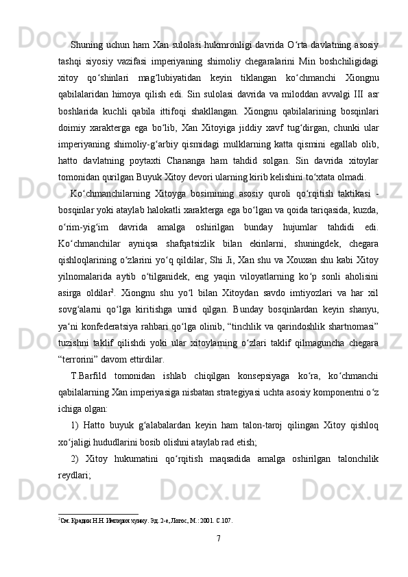 Shuning uchun ham Xan sulolasi  hukmronligi davrida O rta davlatning asosiyʻ
tashqi   siyosiy   vazifasi   imperiyaning   shimoliy   chegaralarini   Min   boshchiligidagi
xitoy   qo shinlari   mag lubiyatidan   keyin   tiklangan   ko chmanchi   Xiongnu	
ʻ ʻ ʻ
qabilalaridan   himoya   qilish   edi.   Sin   sulolasi   davrida   va   miloddan   avvalgi   III   asr
boshlarida   kuchli   qabila   ittifoqi   shakllangan.   Xiongnu   qabilalarining   bosqinlari
doimiy   xarakterga   ega   bo lib,   Xan   Xitoyiga   jiddiy   xavf   tug dirgan,   chunki   ular	
ʻ ʻ
imperiyaning   shimoliy-g arbiy   qismidagi   mulklarning   katta   qismini   egallab   olib,
ʻ
hatto   davlatning   poytaxti   Chananga   ham   tahdid   solgan.   Sin   davrida   xitoylar
tomonidan qurilgan Buyuk Xitoy devori ularning kirib kelishini to xtata olmadi.	
ʻ
Ko chmanchilarning   Xitoyga   bosimining   asosiy   quroli   qo rqitish   taktikasi   -	
ʻ ʻ
bosqinlar yoki ataylab halokatli xarakterga ega bo lgan va qoida tariqasida, kuzda,	
ʻ
o rim-yig im   davrida   amalga   oshirilgan   bunday   hujumlar   tahdidi   edi.	
ʻ ʻ
Ko chmanchilar   ayniqsa   shafqatsizlik   bilan   ekinlarni,   shuningdek,   chegara	
ʻ
qishloqlarining o zlarini  yo q qildilar, Shi Ji, Xan shu va Xouxan shu kabi  Xitoy	
ʻ ʻ
yilnomalarida   aytib   o tilganidek,   eng   yaqin   viloyatlarning   ko p   sonli   aholisini	
ʻ ʻ
asirga   oldilar 2
.   Xiongnu   shu   yo l   bilan   Xitoydan   savdo   imtiyozlari   va   har   xil	
ʻ
sovg alarni   qo lga   kiritishga   umid   qilgan.   Bunday   bosqinlardan   keyin   shanyu,	
ʻ ʻ
ya ni  konfederatsiya  rahbari  qo lga olinib, “tinchlik va qarindoshlik shartnomasi”	
ʻ ʻ
tuzishni   taklif   qilishdi   yoki   ular   xitoylarning   o zlari   taklif   qilmaguncha   chegara	
ʻ
“terrorini” davom ettirdilar.
T.Barfild   tomonidan   ishlab   chiqilgan   konsepsiyaga   ko ra,   ko chmanchi	
ʻ ʻ
qabilalarning Xan imperiyasiga nisbatan strategiyasi uchta asosiy komponentni o z	
ʻ
ichiga olgan:
1)   Hatto   buyuk   g alabalardan   keyin   ham   talon-taroj   qilingan   Xitoy   qishloq	
ʻ
xo jaligi hududlarini bosib olishni ataylab rad etish;	
ʻ
2)   Xitoy   hukumatini   qo rqitish   maqsadida   amalga   oshirilgan   talonchilik	
ʻ
reydlari;
2
См. Крадин Н.Н. Империя хунну. Эд. 2-е, Логос, М.: 2001. С.107.
7 