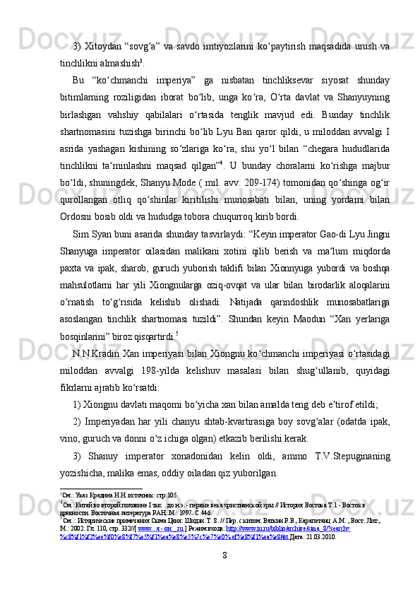 3)   Xitoydan   “sovg a”   va   savdo   imtiyozlarini   ko paytirish   maqsadida   urush   vaʻ ʻ
tinchlikni almashish 3
.
Bu   “ko chmanchi   imperiya”   ga   nisbatan   tinchliksevar   siyosat   shunday	
ʻ
bitimlarning   roziligidan   iborat   bo lib,   unga   ko ra,   O rta   davlat   va   Shanyuyning	
ʻ ʻ ʻ
birlashgan   vahshiy   qabilalari   o rtasida   tenglik   mavjud   edi.   Bunday   tinchlik
ʻ
shartnomasini   tuzishga   birinchi   bo lib   Lyu   Ban   qaror   qildi,  u   miloddan   avvalgi   I
ʻ
asrida   yashagan   kishining   so zlariga   ko ra,   shu   yo l   bilan   “chegara   hududlarida	
ʻ ʻ ʻ
tinchlikni   ta minlashni   maqsad   qilgan”	
ʻ 4
.   U   bunday   choralarni   ko rishga   majbur	ʻ
bo ldi, shuningdek, Shanyu Mode ( mil. avv. 209-174) tomonidan qo shinga og ir	
ʻ ʻ ʻ
qurollangan   otliq   qo shinlar   kiritilishi   munosabati   bilan,   uning   yordami   bilan	
ʻ
Ordosni bosib oldi va hududga tobora chuqurroq kirib bordi.
Sim Syan buni asarida shunday tasvirlaydi:   “Keyin imperator Gao-di  Lyu Jingni
Shanyuga   imperator   oilasidan   malikani   xotini   qilib   berish   va   ma lum  	
ʻ miqdorda
paxta   va   ipak,   sharob,   guruch   yuborish   taklifi   bilan   Xionnyuga   yubordi   va   boshqa
mahsulotlarni   har   yili   Xiongnularga   oziq-ovqat   va   ular   bilan   birodarlik   aloqalarini
o rnatish   to g risida   kelishib   olishadi.   Natijada   qarindoshlik   munosabatlariga	
ʻ ʻ ʻ
asoslangan   tinchlik   shartnomasi   tuzildi”.   Shundan   keyin   Maodun   “Xan   yerlariga
bosqinlarini” biroz qisqartirdi. 5
N.N.Kradin Xan imperiyasi  bilan Xiongnu ko chmanchi imperiyasi  o rtasidagi	
ʻ ʻ
miloddan   avvalgi   198-yilda   kelishuv   masalasi   bilan   shug ullanib,   quyidagi	
ʻ
fikrlarni ajratib ko rsatdi:	
ʻ
1) Xiongnu davlati maqomi bo yicha xan bilan amalda teng deb e tirof etildi;	
ʻ ʼ
2)   Imperiyadan   har   yili   chanyu   shtab-kvartirasiga   boy   sovg alar   (odatda   ipak,	
ʻ
vino, guruch va donni o z ichiga olgan) etkazib berilishi kerak.	
ʻ
3)   Shanuy   imperator   xonadonidan   kelin   oldi,   ammo   T.V.Stepuginaning
yozishicha, malika emas, oddiy oiladan qiz yuborilgan.
3
См.: Указ Крадина Н.Н. источник: стр.105
4
См.: Китай во второй половине  I тыс . до н.э.  - первые века христианской эры // История Востока Т.1 - Восток в 
древности. Восточная литература РАН, М.: 1997. С.446.
5
См .: Исторические примечания Сыма Цяня: Шидзи. Т. 8. // Пер. с китом. Вяткин Р.В., Карапетянц  А.М.  , Вост. Лит., 
М.: 2002. Гл. 110, стр. 332//[  www        .    я     -     он     _     ru        ] Режим входа:  http://www.iu.ru/biblio/archive/sima_8/?search=
%c8%f1%f2%ee%f0%e8%f7%e5%f1%ea%e8%e5%7c%e7%e0% ef%e8%f1%ea%e8#st  Дата: 21.03.2010.
8 