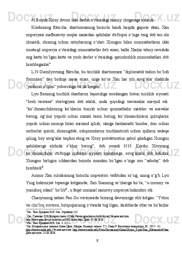 4) Buyuk Xitoy devori ikki davlat o rtasidagi rasmiy chegaraga aylandi.ʻ
Kradinning   fikricha,   shartnomaning   birinchi   bandi   haqida   gapirar   ekan,   Xan
imperiyasi  mafkuraviy nuqtai nazardan qabilalar ittifoqini o ziga teng deb tan ola	
ʻ
olmasdi,   shuning   uchun   xitoylarning   o zlari   Xiongnu   bilan   munosabatlarni   ikki	
ʻ
mustaqil imperiya o rtasidagi munosabatlar deb emas, balki Xanlar tabiiy ravishda	
ʻ
eng katta bo lgan katta va yosh davlat o rtasidagi  qarindoshlik munosabatlari  deb	
ʻ ʻ
hisoblaganlar 6
.
L.N.Gumilyovning fikricha, bu tinchlik shartnomasi “diplomatik taslim bo lish	
ʻ
formulasi”   dan   boshqa   narsa   emas,   unga   ko ra   Xan   har   yili   sovg alar   shaklida	
ʻ ʻ
“yashirin o lpon” yuborishga va da bergan	
ʻ ʻ 7
.
Lyu   Banning   tinchlik   shartlarini   bajarishga   asoslangan   butun   tinchlik   siyosati
"besh   vasvasa"   strategiyasi   deb   ataldi,   unda   quyidagi   vasvasalar   mavjud   edi:
“ko chmanchilarning   ko zlarini   buzish   uchun   qimmatbaho   matolar   va   aravalar	
ʻ ʻ
bering;   og zini   yopish   uchun   mazali   taom   bering;   ko chmanchilarni   quloqlarini	
ʻ ʻ
yopish   uchun   musiqa   bilan   xursand   qilish;   ularga   hashamatli   binolar,   don   uchun
omborlar   qurish,   shuningdek,   oshqozonlarini   tinchlantirish   uchun   qullarni   sadaqa
qiling, boy sovg alar taqdim eting va Xitoy protektoratini qabul qiladigan Xiongnu	
ʻ
qabilalariga   alohida   e tibor   bering”,   deb   yozadi   N.N.   Kradin   Xitoyning	
ʻ
ko chmanchilar   ittifoqiga   nisbatan   siyosati   masalasiga,   sovg alarni   olib   kelishni	
ʻ ʻ
Xiongnu   birligini   ichkaridan   buzishi   mumkin   bo lgan   o ziga   xos   “sabotaj”   deb	
ʻ ʻ
hisobladi 8
.
Ammo  Xan  sulolasining   birinchi  imperatori  vafotidan  so ng,  uning  o g li  Lyu	
ʻ ʻ ʻ
Ying  hokimiyat   tepasiga   kelganida,   Sim   Sianning  so zlariga   ko ra,   “u  insoniy   va	
ʻ ʻ
yumshoq odam” bo lib	
ʻ 9
 , u faqat nominal samoviy imperiya hukmdori edi.
Chanyuning xabari Pan Gu versiyasida bizning davrimizga etib kelgan: “Yetim
va cho loq suveren, botqoqlarning o rtasida tug ilgan, dashtlarda otlar va ho kizlar	
ʻ ʻ ʻ ʻ
6
См.: Указ Крадина Н.Н. Соч. Страница 111
7
См.: Гумилев Л.Н.История хунну.//[ http://www.gumilevica.kulichki.net] Режим доступа: 
http://www.gumilevica.kulichki.net/HIC/index.html Дата: 05.04.2010 .
8
См.: Указ Крадина Н.Н. Соч. С.111-2
9
См. Исторические заметки Сыма Цяня: Шидзи. Базовые записи. Т.2. Глава 9   Восточная литература, М.: 1975  . // [
http://www.vostlit.info  ] Режим доступа:  http://www.vostlit.info/Texts/Documenty/China/I/Syma_Tsjan/Tom_II/frametext9.htm
Дата доступа: 21.03.2010
9 