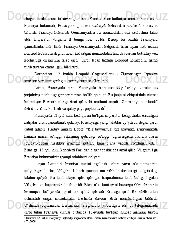 chegaralarida   pruss   ta’sirining   ortishi,   Fransuz   manfaatlariga   mos   kelmas   edi.  
Fransiya   hukumati,   Prussiyaning   ta’siri   kuchayib   ketishidan   xavfsirab   norozilik
bildirdi.   Fransiya   hukumati   Germaniyadan   o'z   nomzodidan   voz   kechishini   talab
etdi.   Imperator   Vilgelm   II   bunga   rozi   bo'ldi.   Biroq,   bu   rozilik   Fransiyani
qanoatlantirmadi.   Endi,   Fransiya   Germaniyadan   kelgusida   ham   Ispan   taxti   uchun
nomzod ko'rsatmasligini, hozir ko'rsatgan nomzodidan taxt davosidan butunlay voz
kechishiga   erishishini   talab   qildi.   Qirol   Ispan   taxtiga   Leopold   nomzodini   qattiq
turib tavsiya etmasligini bildirardi. 
Darhaqiqat,   12   iyulda   Leopold   Gogensollern   -   Zigmaringen   Ispaniya
taxtidan voz kechganligini rasmiy suratda e’lon qildi. 
Lekin,   Prussiyada   ham,   Fransiyada   ham   ashaddiy   harbiy   doiralar   bu
janjalning tinch tugaganidan norozi bo‘lib qoldilar. Bu janjalni chiqarishda xizmat
ko‘rsatgan   Bismark   o‘ziga   itoat   qiluvchi   matbuot   orqali   “Germaniya   xo‘rlandi”
deb shov-shuv ko‘tardi va qulay payt poylab turdi 3
. 
Fransiyada 12-iyul kuni kechqurun bo‘lgan imperator kengashida, erishilgan
natijalar bilan qanoatlanib qolmay, Prussiyaga yangi talablar qo‘yilsin, degan qaror
qabul   qilindi.   Harbiy   ministr   Lebef:   “Biz   tayyormiz,   biz   shaymiz,   armiyamizda
hamma   narsa,   so‘nggi   askarning   getridagi   so‘nggi   tugmasigacha   hamma   narsa
joyida”,-degan   mashhur   g‘amgin   nutqini   ham   o‘sha   vaqtda   so‘zlagan   edi.  
Ertasiga, 13 iyul kuni Benedetti Parijdan olgan topshiriqqa amal qilib, Vilgelm I ga
Fransiya hukumatining yangi talablarni qo’yadi: 
-   agar   Leopold   Ispaniya   taxtini   egallash   uchun   yana   o‘z   nomzodini
qo‘yadigan   bo‘lsa,   Vilgelm   I   hech   qachon   norozilik   bildirmasligi   to‘grisidagi
talabni   qo‘ydi.   Bu   talab   atayin   qilin   qilingan   haqoratomuz   talab   bo‘lganligidan
Vilgelm uni bajarishdan bosh tortdi. Elchi o‘sa kuni qirol huzuriga ikkinchi marta
kirmoqchi   bo‘lganida,   qirol   uni   qabul   qilmadi   Ertasiga   qirol   Benedetti   bilan
uchrashib   unga,   muzokaralar   Berlinda   davom   etish   mumkinligini   bildirdi.
O‘shandayoq   Emsdan   Bismarkka   telegramma   yuborilgan   edi,   bu   telegrammada
qirol   bilan   Fransiya   elchisi   o‘rtasida   13-iyulda   bo‘lgan   suhbat   mamuni   bayon
3
 Karimov I.A. Jahon moliyaviy - iqtisodiy inqirozi va O‘zbekiston sharoitida uni bartaraf etish yo‘llari va choralari. 
- T., 2009.
11 