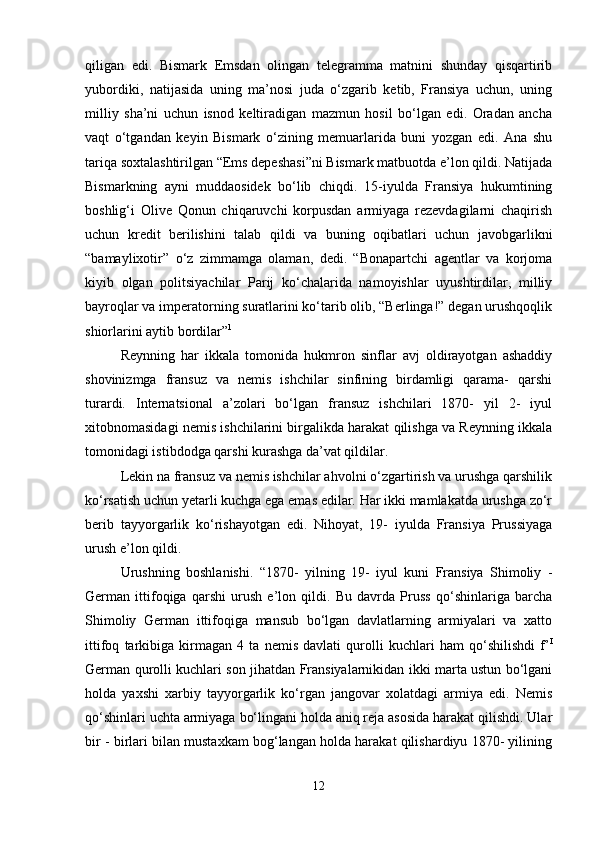 qiligan   edi.   Bismark   Emsdan   olingan   telegramma   matnini   shunday   qisqartirib
yubordiki,   natijasida   uning   ma’nosi   juda   o‘zgarib   ketib,   Fransiya   uchun,   uning
milliy   sha’ni   uchun   isnod   keltiradigan   mazmun   hosil   bo‘lgan   edi.   Oradan   ancha
vaqt   o‘tgandan   keyin   Bismark   o‘zining   memuarlarida   buni   yozgan   edi.   Ana   shu
tariqa soxtalashtirilgan “Ems depeshasi”ni Bismark matbuotda e’lon qildi. Natijada
Bismarkning   ayni   muddaosidek   bo‘lib   chiqdi.   15-iyulda   Fransiya   hukumtining
boshlig‘i   Olive   Qonun   chiqaruvchi   korpusdan   armiyaga   rezevdagilarni   chaqirish
uchun   kredit   berilishini   talab   qildi   va   buning   oqibatlari   uchun   javobgarlikni
“bamaylixotir”   o‘z   zimmamga   olaman,   dedi.   “Bonapartchi   agentlar   va   korjoma
kiyib   olgan   politsiyachilar   Parij   ko‘chalarida   namoyishlar   uyushtirdilar,   milliy
bayroqlar va imperatorning suratlarini ko‘tarib olib, “Berlinga!” degan urushqoqlik
shiorlarini aytib bordilar” 1
 
Reynning   har   ikkala   tomonida   hukmron   sinflar   avj   oldirayotgan   ashaddiy
shovinizmga   fransuz   va   nemis   ishchilar   sinfining   birdamligi   qarama-   qarshi
turardi.   Internatsional   a’zolari   bo‘lgan   fransuz   ishchilari   1870-   yil   2-   iyul
xitobnomasidagi nemis ishchilarini birgalikda harakat qilishga va Reynning ikkala
tomonidagi istibdodga qarshi kurashga da’vat qildilar. 
Lekin na fransuz va nemis ishchilar ahvolni o‘zgartirish va urushga qarshilik
ko‘rsatish uchun yetarli kuchga ega emas edilar. Har ikki mamlakatda urushga zo‘r
berib   tayyorgarlik   ko‘rishayotgan   edi.   Nihoyat,   19-   iyulda   Fransiya   Prussiyaga
urush e’lon qildi. 
Urushning   boshlanishi.   “1870-   yilning   19-   iyul   kuni   Fransiya   Shimoliy   -
German   ittifoqiga   qarshi   urush   e’lon   qildi.   Bu   davrda   Pruss   qo‘shinlariga   barcha
Shimoliy   German   ittifoqiga   mansub   bo‘lgan   davlatlarning   armiyalari   va   xatto
ittifoq   tarkibiga   kirmagan   4   ta   nemis   davlati   qurolli   kuchlari   ham   qo‘shilishdi   f’ I
German qurolli kuchlari son jihatdan Fransiyalarnikidan ikki marta ustun bo‘lgani
holda   yaxshi   xarbiy   tayyorgarlik   ko‘rgan   jangovar   xolatdagi   armiya   edi.   Nemis
qo‘shinlari uchta armiyaga bo‘lingani holda aniq reja asosida harakat qilishdi. Ular
bir - birlari bilan mustaxkam bog‘langan holda harakat qilishardiyu 1870- yilining
12 
