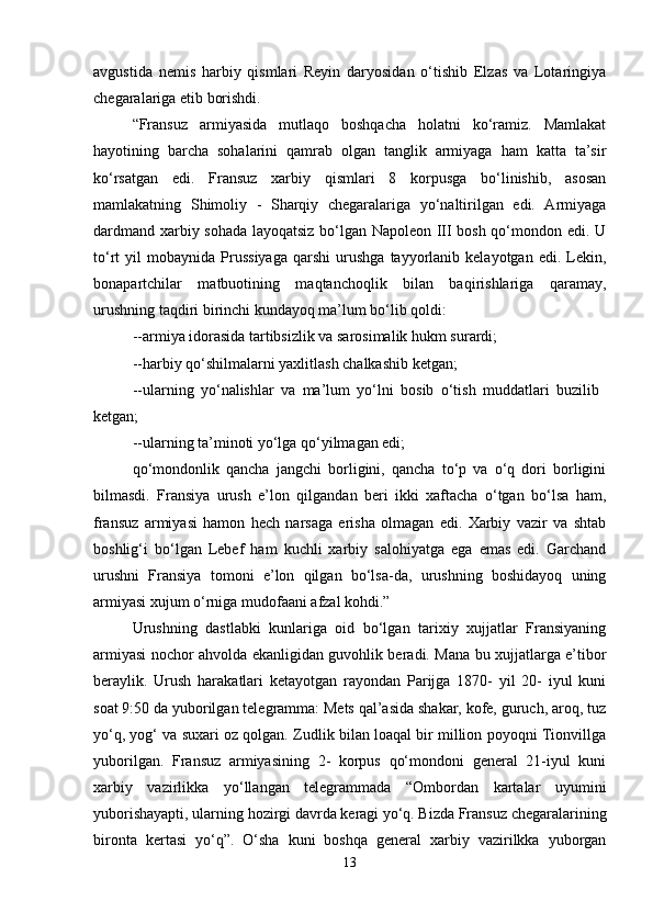 avgustida   nemis   harbiy   qismlari   Reyin   daryosidan   o‘tishib   Elzas   va   Lotaringiya
chegaralariga etib borishdi. 
“Fransuz   armiyasida   mutlaqo   boshqacha   holatni   ko‘ramiz.   Mamlakat
hayotining   barcha   sohalarini   qamrab   olgan   tanglik   armiyaga   ham   katta   ta’sir
ko‘rsatgan   edi.   Fransuz   xarbiy   qismlari   8   korpusga   bo‘linishib,   asosan
mamlakatning   Shimoliy   -   Sharqiy   chegaralariga   yo‘naltirilgan   edi.   Armiyaga
dardmand xarbiy sohada layoqatsiz bo‘lgan Napoleon III bosh qo‘mondon edi. U
to‘rt   yil   mobaynida  Prussiyaga   qarshi   urushga   tayyorlanib   kelayotgan   edi.  Lekin,
bonapartchilar   matbuotining   maqtanchoqlik   bilan   baqirishlariga   qaramay,
urushning taqdiri birinchi kundayoq ma’lum bo‘lib qoldi: 
--armiya idorasida tartibsizlik va sarosimalik hukm surardi; 
--harbiy qo‘shilmalarni yaxlitlash chalkashib ketgan; 
--ularning   yo‘nalishlar   va   ma’lum   yo‘lni   bosib   o‘tish   muddatlari   buzilib  
ketgan; 
--ularning ta’minoti yo‘lga qo‘yilmagan edi; 
qo‘mondonlik   qancha   jangchi   borligini,   qancha   to‘p   va   o‘q   dori   borligini
bilmasdi.   Fransiya   urush   e’lon   qilgandan   beri   ikki   xaftacha   o‘tgan   bo‘lsa   ham,
fransuz   armiyasi   hamon   hech   narsaga   erisha   olmagan   edi.   Xarbiy   vazir   va   shtab
boshlig‘i   bo‘lgan   Lebef   ham   kuchli   xarbiy   salohiyatga   ega   emas   edi.   Garchand
urushni   Fransiya   tomoni   e’lon   qilgan   bo‘lsa-da,   urushning   boshidayoq   uning
armiyasi xujum o‘rniga mudofaani afzal kohdi.”
Urushning   dastlabki   kunlariga   oid   bo‘lgan   tarixiy   xujjatlar   Fransiyaning
armiyasi nochor ahvolda ekanligidan guvohlik beradi. Mana bu xujjatlarga e’tibor
beraylik.   Urush   harakatlari   ketayotgan   rayondan   Parijga   1870-   yil   20-   iyul   kuni
soat 9:50 da yuborilgan telegramma: Mets qal’asida shakar, kofe, guruch, aroq, tuz
yo‘q, yog‘ va suxari oz qolgan. Zudlik bilan loaqal bir million poyoqni Tionvillga
yuborilgan.   Fransuz   armiyasining   2-   korpus   qo‘mondoni   general   21-iyul   kuni
xarbiy   vazirlikka   yo‘llangan   telegrammada   “Ombordan   kartalar   uyumini
yuborishayapti, ularning hozirgi davrda keragi yo‘q. Bizda Fransuz chegaralarining
bironta   kertasi   yo‘q”.   O‘sha   kuni   boshqa   general   xarbiy   vazirilkka   yuborgan
13 