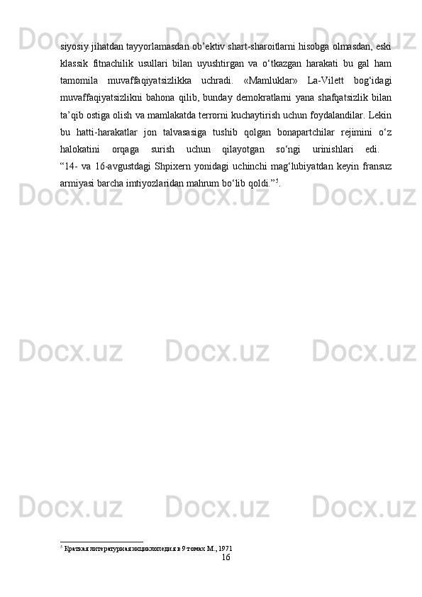 siyosiy jihatdan tayyorlamasdan ob’ektiv shart-sharoitlarni hisobga olmasdan, eski
klassik   fitnachilik   usullari   bilan   uyushtirgan   va   o‘tkazgan   harakati   bu   gal   ham
tamomila   muvaffaqiyatsizlikka   uchradi.   «Mamluklar»   La-Vilett   bog‘idagi
muvaffaqiyatsizlikni   bahona   qilib,   bunday   demokratlarni   yana   shafqatsizlik   bilan
ta’qib ostiga olish va mamlakatda terrorni kuchaytirish uchun foydalandilar. Lekin
bu   hatti-harakatlar   jon   talvasasiga   tushib   qolgan   bonapartchilar   rejimini   o‘z
halokatini   orqaga   surish   uchun   qilayotgan   so‘ngi   urinishlari   edi.  
“14-   va   16-avgustdagi   Shpixern   yonidagi   uchinchi   mag‘lubiyatdan   keyin   fransuz
armiyasi barcha imtiyozlaridan mahrum bo‘lib qoldi.” 5
.
5
 Краткая литературная энциклопедия в 9 томах М., 1971
16 