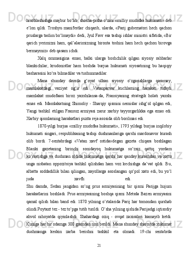 hisoblashishga majbur bo‘lib, shosha-pisha o‘zini «milliy mudofaa hukumati» deb
e’lon   qildi.   Troshyu   manifestlar   chiqarib,   ularda,   «Parij   gubernatori   hech   qachon
pruslarga taslim bo‘lmaydi» dedi, Jyul Favr esa tashqi ishlar ministri sifatida, «Bir
qarich   yerimizni   ham,   qal’alarimizning   bironta   toshini   ham   hech   qachon   birovga
bermaymiz» deb qasam ichdi. 
Xalq   ommasigina   emas,   balki   ularga   boshchilik   qilgan   siyosiy   rahbarlar
blankichilar,   krudonistlar   ham   boshda   burjua   hukumati   siyosatining   bu   haqiqiy
basharasini ko‘ra bilmadilar va tushunmadilar. 
Mana   shunday   davrda   g‘oyat   ulkan   siyosiy   o‘zgarishlarga   qaramay,
mamlakatdagi   vaziyat   og‘ir   edi.   Vatanparvar   kuchlarning   harakati   tufayli
mamlakat   mudofaasi   biroz   yaxshilansa-da,   Fransiyaning   strategik   holati   yaxshi
emas   edi.   Mamlakatning   Shimoliy   -   Sharqiy   qismini   nemislar   ishg‘ol   qilgan   edi,
Yangi   tashkil   etilgan   Fransuz   armiyasi   zarur   xarbiy   tayyorgarlikka  ega   emas   edi.
Xarbiy qismlarning harakatlari puxta reja asosida olib borilmas edi. 
1870-yilgi burjua «milliy mudofaa hukumati», 1793 yildagi burjua inqilobiy
hukumati  singari,  respublikaning tashqi  dushmanlariga  qarshi   mardonavor   kurash
olib   bordi.   7-sentabrdagi   «Vatan   xavf   ostida»degan   gazeta   chiqara   boshlagan
Blanki   gazetaning   birinchi   sonidayoq   hukumatga   so‘zsiz   qattiq   yordam
ko‘rsatishga va dushman oldida hukumatga qarshi har qanday kurashdan va xatto
unga   nisbatan   oppozitsiya   tashkil   qilishdan   ham   voz   kechishga   da’vat   qildi.   Bu,
albatta   soddadillik   bilan   qilingan,   xayollarga   asoslangan   qo‘pol   xato   edi,   bu   yo‘l
juda   xavfli   edi.  
Shu   damda,   Sedan   jangidan   so‘ng   prus   armiyasining   bir   qismi   Parijga   hujum
harakatlarini   boshladi.   Prus   armiyasining   boshqa   qismi   Metsda   Bazen   armiyasini
qamal   qilish   bilan   band  edi.   1870  yilning   o‘rtalarida  Parij   har   tomondan   qurshab
olindi.Poytaxt tez - tez to‘pga tutib turildi. O‘sha yilning qishida Parijadgi iqtisodiy
ahvol   nihoyatda   qiyinlashdi.   Shahardagi   oziq   -   ovqat   zaxiralari   kamayib   ketdi.
Kuniga har bir odamga 300 gramdan non berildi. Mana shunday sharoitda xukumat
dushmanga   keskin   zarba   berishni   tashkil   eta   olmadi.   19-chi   sentabrda
21 