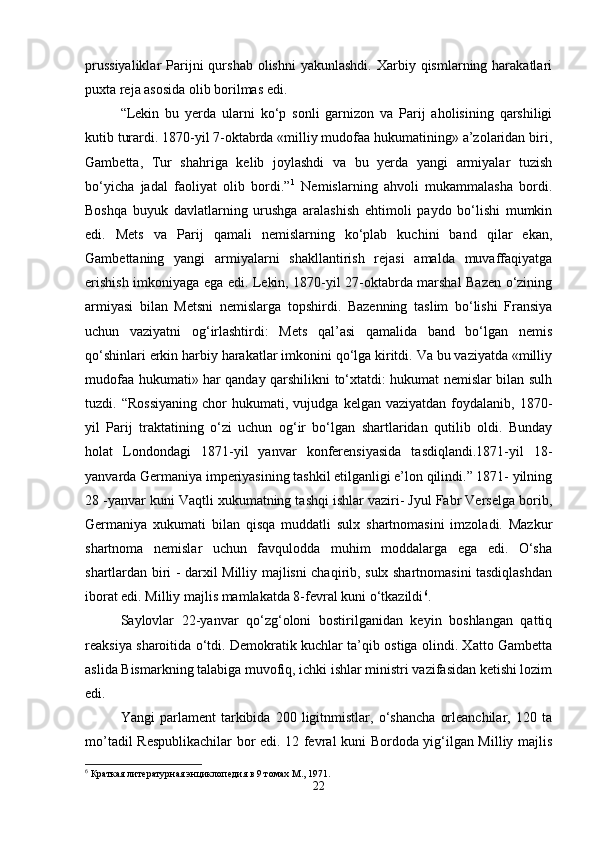 prussiyaliklar  Parijni  qurshab  olishni   yakunlashdi.  Xarbiy qismlarning  harakatlari
puxta reja asosida olib borilmas edi. 
“Lekin   bu   yerda   ularni   ko‘p   sonli   garnizon   va   Parij   aholisining   qarshiligi
kutib turardi. 1870-yil 7-oktabrda «milliy mudofaa hukumatining» a’zolaridan biri,
Gambetta,   Tur   shahriga   kelib   joylashdi   va   bu   yerda   yangi   armiyalar   tuzish
bo‘yicha   jadal   faoliyat   olib   bordi.” 1
  Nemislarning   ahvoli   mukammalasha   bordi.
Boshqa   buyuk   davlatlarning   urushga   aralashish   ehtimoli   paydo   bo‘lishi   mumkin
edi.   Mets   va   Parij   qamali   nemislarning   ko‘plab   kuchini   band   qilar   ekan,
Gambettaning   yangi   armiyalarni   shakllantirish   rejasi   amalda   muvaffaqiyatga
erishish imkoniyaga ega edi. Lekin, 1870-yil 27-oktabrda marshal Bazen o‘zining
armiyasi   bilan   Metsni   nemislarga   topshirdi.   Bazenning   taslim   bo‘lishi   Fransiya
uchun   vaziyatni   og‘irlashtirdi:   Mets   qal’asi   qamalida   band   bo‘lgan   nemis
qo‘shinlari erkin harbiy harakatlar imkonini qo‘lga kiritdi. Va bu vaziyatda «milliy
mudofaa hukumati» har qanday qarshilikni to‘xtatdi: hukumat nemislar bilan sulh
tuzdi.  “Rossiyaning   chor   hukumati,  vujudga   kelgan  vaziyatdan   foydalanib,   1870-
yil   Parij   traktatining   o‘zi   uchun   og‘ir   bo‘lgan   shartlaridan   qutilib   oldi.   Bunday
holat   Londondagi   1871-yil   yanvar   konferensiyasida   tasdiqlandi.1871-yil   18-
yanvarda Germaniya imperiyasining tashkil etilganligi e’lon qilindi.” 1871- yilning
28 -yanvar kuni Vaqtli xukumatning tashqi ishlar vaziri- Jyul Fabr Verselga borib,
Germaniya   xukumati   bilan   qisqa   muddatli   sulx   shartnomasini   imzoladi.   Mazkur
shartnoma   nemislar   uchun   favqulodda   muhim   moddalarga   ega   edi.   O‘sha
shartlardan biri - darxil Milliy majlisni chaqirib, sulx shartnomasini tasdiqlashdan
iborat edi. Milliy majlis mamlakatda 8-fevral kuni o‘tkazildi 6
. 
Saylovlar   22-yanvar   qo‘zg‘oloni   bostirilganidan   keyin   boshlangan   qattiq
reaksiya sharoitida o‘tdi. Demokratik kuchlar ta’qib ostiga olindi. Xatto Gambetta
aslida Bismarkning talabiga muvofiq, ichki ishlar ministri vazifasidan ketishi lozim
edi. 
Yangi   parlament   tarkibida   200   ligitnmistlar,   o‘shancha   orleanchilar,   120   ta
mo’tadil Respublikachilar bor edi. 12 fevral kuni Bordoda yig‘ilgan Milliy majlis
6
 Краткая литературная энциклопедия в 9 томах М., 1971.
22 