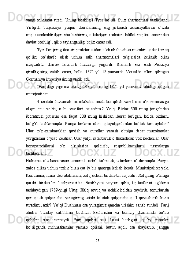 yangi   xukumat   tuzdi.   Uning   boshlig‘i   Tyer   bo‘ldi.   Sulx   shartnomasi   tasdiqlandi
Yirtqich   burjuaziya   yuqori   doiralarining   eng   jirkanch   xususiyatlarini   o‘zida
mujassamlashtirilgan   shu   kishining   o‘taketgan   reaksion   Millat   majlisi   tomonidan
davlat boshlig‘i qilib saylanganligi bejiz emas edi. 
Tyer Parijning itoatsiz proletariatidan o‘ch olish uchun mumkin qadar tezroq
qo‘lini   bo‘shatib   olish   uchun   sulh   shartnomalari   to‘g‘risida   kelishib   olish
maqsadida   darrov   Bismark   huzuriga   yugurdi.   Bismark   esa   endi   Prussiya
qirolligining   vakili   emas,   balki   1871-yil   18-yanvarda   Versalda   e’lon   qilingan
Germaniya imperiyasining vakili edi. 
“Parijdagi   yigirma   okrug   delegatlarining   1871-yil   yanvarida   aholiga   qilgan
murojaatidan: 
4   sentabr   hukumati   mamlakatni   mudofaa   qilish   vazifasini   o‘z   zimmasiga
olgan   edi:   xo‘sh,   u   bu   vazifani   bajardimi?   Yo‘q.   Bizlar   500   ming   jangchidan
iboratmiz,   prusslar   esa   faqat   200   ming   kishidan   iborat   bo‘lgani   holda   bizlarni
bo‘g‘ib   tashlamoqda!   Bunga   bizlarni   idora   qilayotganlardan   bo‘lak   kim   aybdor?
Ular   to‘p-zambaraklar   quyish   va   qurollar   yasash   o‘miga   faqat   muzokaralar
yurgizishni o‘ylab keldilar. Ular yalpi safarbarlik o‘tkazishdan voz kechdilar. Ular
bonapartchilarni   o‘z   o‘rinlarida   qoldirib,   respublikachilarni   turmalarga
tashladilar...  
Hukumat o‘z basharasini tamomila ochib ko‘rsatdi, u bizlami o‘ldirmoqda. Parijni
xalos qilish uchun tezlik bilan qat’iy bir qarorga kelish kerak. Munitsipalitet yoki
Kommuna, nima deb atalmasin, xalq uchun birdan-bir najotdir. Xalqning o‘limga
qarshi   birdan-bir   boshpanasidir.   Bastiliyani   vayron   qilib,   toj-taxtlarni   ag‘darib
tashlaydigan   1789-yilgi   Ulug‘   Xalq   sovuq   va   ochlik   holdan   toydirib,   tomirlarida
qon   qotib   qolguncha,   yuragining   urishi   to‘xtab   qolguncha   qo‘l   qovushtirib   kutib
turadimi, axir? Yo‘q! Dushman esa yuragimiz qancha urishini sanab turibdi. Parij
aholisi   bunday   kulfatlarni   boshdan   kechirishni   va   bunday   sharmanda   bo‘lib
qolishni   sira   istamaydi.   Parij   aqolisi   hali   fursat   borligini,   qat’iy   choralar
ko‘rilganda   mehnatkashlar   yashab   qolishi,   butun   aqoli   esa   shaylanib,   jangga
23 