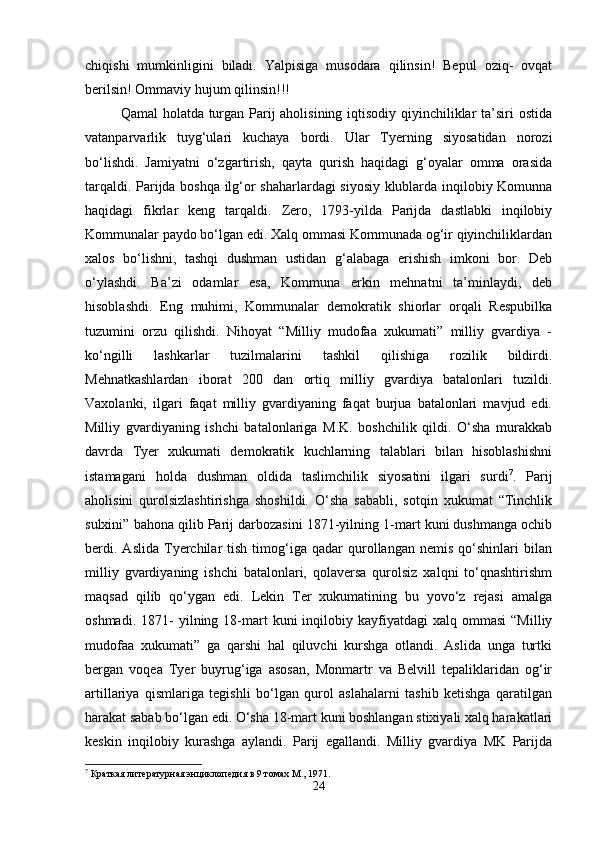 chiqishi   mumkinligini   biladi.   Yalpisiga   musodara   qilinsin!   Bepul   oziq-   ovqat
berilsin! Ommaviy hujum qilinsin!!! 
Qamal  holatda turgan Parij  aholisining iqtisodiy qiyinchiliklar  ta’siri ostida
vatanparvarlik   tuyg‘ulari   kuchaya   bordi.   Ular   Tyerning   siyosatidan   norozi
bo‘lishdi.   Jamiyatni   o‘zgartirish,   qayta   qurish   haqidagi   g‘oyalar   omma   orasida
tarqaldi. Parijda boshqa ilg‘or shaharlardagi siyosiy klublarda inqilobiy Komunna
haqidagi   fikrlar   keng   tarqaldi.   Zero,   1793-yilda   Parijda   dastlabki   inqilobiy
Kommunalar paydo bo‘lgan edi. Xalq ommasi Kommunada og‘ir qiyinchiliklardan
xalos   bo‘lishni,   tashqi   dushman   ustidan   g‘alabaga   erishish   imkoni   bor.   Deb
o‘ylashdi.   Ba’zi   odamlar   esa,   Kommuna   erkin   mehnatni   ta’minlaydi,   deb
hisoblashdi.   Eng   muhimi,   Kommunalar   demokratik   shiorlar   orqali   Respubilka
tuzumini   orzu   qilishdi.   Nihoyat   “Milliy   mudofaa   xukumati”   milliy   gvardiya   -
ko‘ngilli   lashkarlar   tuzilmalarini   tashkil   qilishiga   rozilik   bildirdi.
Mehnatkashlardan   iborat   200   dan   ortiq   milliy   gvardiya   batalonlari   tuzildi.
Vaxolanki,   ilgari   faqat   milliy   gvardiyaning   faqat   burjua   batalonlari   mavjud   edi.
Milliy   gvardiyaning   ishchi   batalonlariga   M.K.   boshchilik   qildi.   O‘sha   murakkab
davrda   Tyer   xukumati   demokratik   kuchlarning   talablari   bilan   hisoblashishni
istamagani   holda   dushman   oldida   taslimchilik   siyosatini   ilgari   surdi 7
.   Parij
aholisini   qurolsizlashtirishga   shoshildi.   O‘sha   sababli,   sotqin   xukumat   “Tinchlik
sulxini” bahona qilib Parij darbozasini 1871-yilning 1-mart kuni dushmanga ochib
berdi.   Aslida   Tyerchilar   tish   timog‘iga  qadar   qurollangan   nemis   qo‘shinlari   bilan
milliy   gvardiyaning   ishchi   batalonlari,   qolaversa   qurolsiz   xalqni   to‘qnashtirishm
maqsad   qilib   qo‘ygan   edi.   Lekin   Ter   xukumatining   bu   yovo‘z   rejasi   amalga
oshmadi.  1871-   yilning  18-mart   kuni   inqilobiy  kayfiyatdagi  xalq  ommasi   “Milliy
mudofaa   xukumati”   ga   qarshi   hal   qiluvchi   kurshga   otlandi.   Aslida   unga   turtki
bergan   voqea   Tyer   buyrug‘iga   asosan,   Monmartr   va   Belvill   tepaliklaridan   og‘ir
artillariya   qismlariga   tegishli   bo‘lgan   qurol   aslahalarni   tashib   ketishga   qaratilgan
harakat sabab bo‘lgan edi. O‘sha 18-mart kuni boshlangan stixiyali xalq harakatlari
keskin   inqilobiy   kurashga   aylandi.   Parij   egallandi.   Milliy   gvardiya   MK   Parijda
7
 Краткая литературная энциклопедия в 9 томах М., 1971.
24 