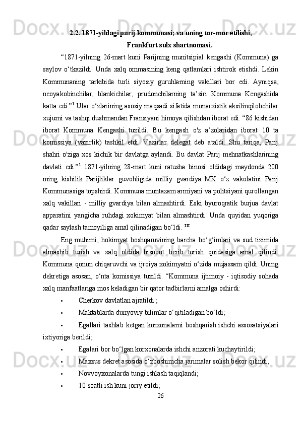 2.2. 1871-yildagi parij kommunasi; va uning tor-mor etilishi,
Frankfurt sulx shartnomasi.
“1871-yilning   26-mart   kuni   Parijning   munitsipial   kengashi   (Kommuna)   ga
saylov   o‘tkazildi.   Unda   xalq   ommasining   keng   qatlamlari   ishtirok   etishdi.   Lekin
Kommunaning   tarkibida   turli   siyosiy   guruhlarning   vakillari   bor   edi.   Ayniqsa,
neoyakobinchilar,   blankichilar,   prudonchilarning   ta’siri   Kommuna   Kengashida
katta edi.” 1
  Ular o‘zlarining asosiy maqsadi sifatida monarxistik aksilinqilobchilar
xujumi va tashqi dushmandan Fransiyani himoya qilishdan iborat edi. “86 kishidan
iborat   Kommuna   Kengashi   tuzildi.   Bu   kengash   o'z   a’zolaridan   iborat   10   ta
komissiya   (vazirlik)   tashkil   etdi.   Vazirlar   delegat   deb   ataldi.   Shu   tariqa,   Parij
shahri   o'ziga   xos   kichik   bir   davlatga   aylandi.   Bu   davlat   Parij   mehnatkashlarining
davlati   edi.” 1
  1871-yilning   28-mart   kuni   ratusha   binosi   oldidagi   maydonda   200
ming   kishilik   Parijliklar   guvohligida   milliy   gvardiya   MK   o‘z   vakolatini   Parij
Kommunasiga topshirdi. Kommuna muntazam armiyani va politsiyani qurollangan
xalq   vakillari   -   milliy   gvardiya   bilan   almashtirdi.   Eski   byuroqratik   burjua   davlat
apparatini   yangicha   ruhdagi   xokimyat   bilan   almashtirdi.   Unda   quyidan   yuqoriga
qadar saylash tamoyiliga amal qilinadigan bo‘ldi.  I II
Eng   muhimi,   hokimyat   boshqaruvining   barcha   bo‘g‘imlari   va   sud   tizimida
almashib   turish   va   xalq   oldida   hisobot   berib   turish   qoidasiga   amal   qilindi.
Kommuna qonun chiqaruvchi va ijroiya xokimyatni o‘zida mujassam qildi. Uning
dekretiga   asosan,   o‘nta   komissiya   tuzildi.   “Kommuna   ijtimoiy   -   iqtisodiy   sohada
xalq manfaatlariga mos keladigan bir qator tadbirlarni amalga oshirdi: 
 Cherkov davlatlan ajratildi ; 
 Maktablarda dunyoviy bilimlar o‘qitiladigan bo‘ldi; 
 Egallari tashlab  ketgan korxonalarni boshqarish ishchi  assosatsiyalari
ixtiyoriga berildi; 
 Egalari bor bo‘lgan korxonalarda ishchi anzorati kuchaytirildi; 
 Maxsus dekret asosida o‘zboshimcha jarimalar solish bekor qilindi; 
 Novvoyxonalarda tungi ishlash taqiqlandi; 
 10 soatli ish kuni joriy etildi; 
26 