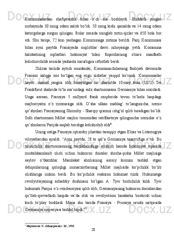 Kommunalardan   shafqatsizlik   bilan   o‘ch   ola   boshlaydi.   Shiddatli   janglar
mobaynida 30 ming odam xalok bo‘ldi. 50 ming kishi qamalda va 14 ming odam
katorgelarga   surgun   qilingan.   Bular   orasida   minglab   xotin-qizlar   va   650   bola  bor
edi.   Shu   tariqa,   72   kun   yashagan   Kommunaga   xotima   berildi.   Parij   Kommunasi
bilan   ayni   paytda   Fransiyada   inqiloblar   davri   nihoyasiga   yetdi.   Kommuna
halokatining   oqibatlari   hokimiyat   bilan   fuqarolarning   o'zaro   manfaatli
kelishuvchilik asosida yashashi zarurligini istbotlab berdi. 
Xulosa   tarzida   aytish   mumkinki,   Kommunachilarning   faoliyati   davomida
Fransuz   xalqga   xos   bo‘lgan   eng   ezgu   xislatlar   yaqqol   ko‘rindi.   Kommunarlar
hayot-   mamot   jangini   olib   borayotgan   bir   sharoitda   10-may   kuni   (1871)   Ter
Frankfurut shahrida to‘la ma’nodagi sulx shartnomasini Germaniya bilan imzoladi.
Unga   asosan,   Fransiya   5   millyard   frank   miqdorida   tovon   to‘lashi   haqidagi
majburiyatni   o‘z   zimmasiga   oldi.   O‘sha   ulkan   mablag‘   to‘langunicha,   nemis
qo‘shinlari Fransiyaning Shimoliy - Sharqiy qismini ishg‘ol qilib turadigan bo‘ldi.
Sulh   shartnomasi   Millat   majlisi   tomonidan   ratifikatsiya   qilinguncha   nemislar   o‘z
qo‘shinlarini Parijda saqlab turishga kelishishib oldi 8
. 
Uning ustiga Fransiya iqtisodiy jihatdan taraqqiy etgan Elzas va Lotaringiya
viloyatlaridan   ajraldi.   “Ayni   paytda,   28   ta   qal’a   Germaniya   tasarrufiga   o‘tdi.   Bu
talonchilik   shartnomasining   tasdiklanishiga   erishish   hamda   hokimiyat   tepasida
mustahkamlanib   olish   uchun   hukmron   doiralar   shosha-pisha   Millat   majlisiga
saylov   o‘tkazdilar.   Mamlakat   aholisining   asosiy   kismini   tashkil   etgan
dehqonlarning   qoloqligi   monarxistlarning   Millat   majlisida   ko‘pchilik   bo‘lib
olishlariga   imkon   berdi.   Bu   ko‘pchilik   reaksion   hukumat   tuzdi.   Hukumatga
revolyutsiyaning   ashaddiy   dushmani   bo‘lgan   A.   Tyer   boshchilik   kildi.   Tyer
hukumati Parijni o‘z rezidensiyasi qilib olib, Germaniyaning hukmron doiralaridan
qo‘llab-quvvatlash   haqida   va’da   oldi   va   revolyutsion   harakatni   bostirish   uchun
kuch   to‘play   boshladi.   Mana   shu   tarzda   Fransiya   -   Prussiya   urushi   natijasida
Germaniya imperiyasi tashkil topdi.” 1
 
8
 Мартинсон X. «Модернизм». М., 1986.
28 