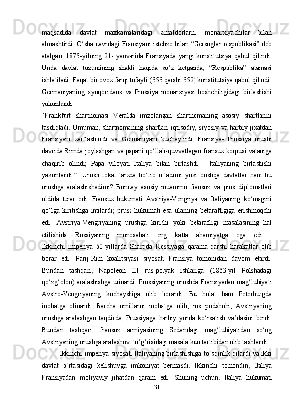 maqsadida   davlat   maxkamalaridagi   amaldorlarni   monarxiyachilar   bilan
almashtirdi. O‘sha davrdagi Fransiyani istehzo bilan “Gersoglar respublikasi” deb
atalgan.   1875-yilning   21-   yanvarida   Fransiyada   yangi   konstitutsiya   qabul   qilindi.
Unda   davlat   tuzumining   shakli   haqida   so‘z   ketganda,   “Respublika”   atamasi
ishlatiladi. Faqat bir ovoz farqi tufayli (353 qarshi 352) konstitutsiya qabul qilindi.
Germaniyaning   «yuqoridan»   va   Prussiya   monarxiyasi   boshchiligidagi   birlashishi
yakunlandi.  
“Frankfurt   shartnomasi   Veralda   imzolangan   shartnomaning   asosiy   shartlarini
tasdiqladi. Umuman, shartnomaning shartlari iqtisodiy, siyosiy va harbiy jixatdan
Fransiyani   zaiflashtirdi   va   Germaniyani   kuchaytirdi.   Fransiya-   Prussiya   urushi
davrida Rimda joylashgan va papani qo‘llab-quvvatlagan fransuz korpusi vataniga
chaqirib   olindi;   Papa   viloyati   Italiya   bilan   birlashdi   -   Italiyaning   birlashishi
yakunlandi.” 1
  Urush   lokal   tarzda   bo‘lib   o‘tadimi   yoki   boshqa   davlatlar   ham   bu
urushga   aralashishadimi?   Bunday   asosiy   muammo   fransuz   va   prus   diplomatlari
oldida   turar   edi.   Fransuz   hukumati   Avstriya-Vengriya   va   Italiyaning   ko‘magini
qo‘lga   kiritishga   intilardi;   pruss   hukumati   esa   ularning   betarafligiga   erishmoqchi
edi.   Avstriya-Vengriyaning   urushga   kirishi   yoki   betarafligi   masalasining   hal
etilishida   Rossiyaning   munosabati   eng   katta   ahamiyatga   ega   edi.  
Ikkinchi   imperiya   60-yillarda   Sharqda   Rossiyaga   qarama-qarshi   harakatlar   olib
borar   edi.   Parij-Rim   koalitsiyasi   siyosati   Fransiya   tomonidan   davom   etardi.
Bundan   tashqari,   Napoleon   III   rus-polyak   ishlariga   (1863-yil   Polshadagi
qo‘zg‘olon) aralashishga urinardi. Prussiyaning urushda Fransiyadan mag‘lubiyati
Avstro-Vengriyaning   kuchayshiga   olib   borardi.   Bu   holat   ham   Peterburgda
inobatga   olinardi.   Barcha   omillarni   inobatga   olib,   rus   podshohi,   Avstriyaning
urushga   aralashgan   taqdirda,   Prussiyaga   harbiy   yorda   ko‘rsatish   va’dasini   berdi.
Bundan   tashqari,   fransuz   armiyasining   Sedandagi   mag‘lubiyatidan   so‘ng
Avstriyaning urushga aralashuvi to‘g‘risidagi masala kun tartibidan olib tashlandi. 
Ikkinchi imperiya siyosati Italiyaning birlashishiga to‘sqinlik qilardi va ikki
davlat   o‘rtasidagi   kelishuvga   imkoniyat   bermasdi.   Ikkinchi   tomondin,   Italiya
Fransiyadan   moliyaviy   jihatdan   qaram   edi.   Shuning   uchun,   Italiya   hukumati
31 